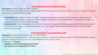 Copyright © Jayanti Rajdevendra Pande (ProNotesJRP), 2024 and beyond. All rights reserved
2 ELM Model (Elaboration Likelihood Model)
Proposed by: Richard E. Petty and John Cacioppo.
The ELM Model explains that decision makers respond differently based on their level of involvement and motivation, affecting
how deeply they process IMC messages.
• Central Route: When decision makers are highly involved and motivated, they process the message through the central
route. This involves careful consideration of the message's content, arguments, and evidence, leading to well-thought-out
decisions based on the merits of the message.
• Peripheral Route: When involvement is low, decision makers are influenced by peripheral cues such as the attractiveness of
the source, simple slogans, or emotional appeals. This route relies on less cognitive effort and focuses on surface-level
aspects of the message.
3 FCB Model (Foote, Cone, and Belding Model)
Proposed by: Richard Foote, Robert Cone, and Philip Belding.
The FCB Model categorizes decision-making processes based on involvement and type of decision (thinking or feeling), guiding
how IMC messages should be tailored to meet different decision-making needs.
Following is the FCB grid –
• FCB grid is a useful advertising planning model.
• Four quadrants are developed in the matrix
 