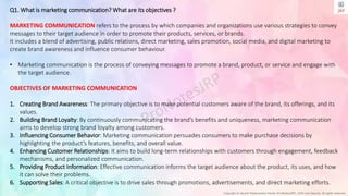 Copyright © Jayanti Rajdevendra Pande (ProNotesJRP), 2024 and beyond. All rights reserved
Q1. What is marketing communication? What are its objectives ?
MARKETING COMMUNICATION refers to the process by which companies and organizations use various strategies to convey
messages to their target audience in order to promote their products, services, or brands.
It includes a blend of advertising, public relations, direct marketing, sales promotion, social media, and digital marketing to
create brand awareness and influence consumer behaviour.
• Marketing communication is the process of conveying messages to promote a brand, product, or service and engage with
the target audience.
OBJECTIVES OF MARKETING COMMUNICATION
1. Creating Brand Awareness: The primary objective is to make potential customers aware of the brand, its offerings, and its
values.
2. Building Brand Loyalty: By continuously communicating the brand’s benefits and uniqueness, marketing communication
aims to develop strong brand loyalty among customers.
3. Influencing Consumer Behavior: Marketing communication persuades consumers to make purchase decisions by
highlighting the product’s features, benefits, and overall value.
4. Enhancing Customer Relationships: It aims to build long-term relationships with customers through engagement, feedback
mechanisms, and personalized communication.
5. Providing Product Information: Effective communication informs the target audience about the product, its uses, and how
it can solve their problems.
6. Supporting Sales: A critical objective is to drive sales through promotions, advertisements, and direct marketing efforts.
 