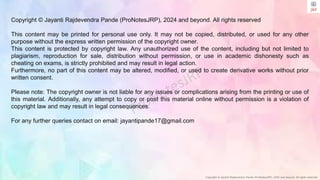 Copyright © Jayanti Rajdevendra Pande (ProNotesJRP), 2024 and beyond. All rights reserved
Copyright © Jayanti Rajdevendra Pande (ProNotesJRP), 2024 and beyond. All rights reserved
This content may be printed for personal use only. It may not be copied, distributed, or used for any other
purpose without the express written permission of the copyright owner.
This content is protected by copyright law. Any unauthorized use of the content, including but not limited to
plagiarism, reproduction for sale, distribution without permission, or use in academic dishonesty such as
cheating on exams, is strictly prohibited and may result in legal action.
Furthermore, no part of this content may be altered, modified, or used to create derivative works without prior
written consent.
Please note: The copyright owner is not liable for any issues or complications arising from the printing or use of
this material. Additionally, any attempt to copy or post this material online without permission is a violation of
copyright law and may result in legal consequences.
For any further queries contact on email: jayantipande17@gmail.com
 