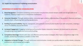 Copyright © Jayanti Rajdevendra Pande (ProNotesJRP), 2024 and beyond. All rights reserved
Q2. Explain the importance of marketing communication.
IMPORTANCE OF MARKETING COMMUNICATION
1. Brand Recognition: Consistent marketing communication ensures that a brand remains visible and recognizable to its
audience, helping it stand out in a competitive marketplace.
2. Consumer Education: Through communication, consumers gain a better understanding of the product's features and how it
benefits them, influencing their purchasing decisions.
3. Building Trust and Credibility: Regular, transparent, and authentic communication builds trust with consumers, creating a
sense of credibility around the brand.
4. Increased Engagement: Engaging marketing communication fosters interaction between the brand and its consumers,
strengthening brand loyalty and community-building.
5. Competitive Advantage: Brands with clear and effective communication strategies often have a competitive edge in the
market, positioning themselves as leaders in their field.
6. Adaptation to Market Changes: Through continuous communication, brands can quickly adapt to market trends, consumer
preferences, and emerging technologies.
 