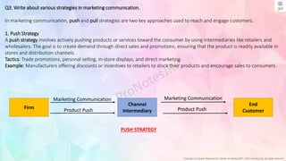 Copyright © Jayanti Rajdevendra Pande (ProNotesJRP), 2024 and beyond. All rights reserved
Q3. Write about various strategies in marketing communication.
In marketing communication, push and pull strategies are two key approaches used to reach and engage customers.
1. Push Strategy
A push strategy involves actively pushing products or services toward the consumer by using intermediaries like retailers and
wholesalers. The goal is to create demand through direct sales and promotions, ensuring that the product is readily available in
stores and distribution channels.
Tactics: Trade promotions, personal selling, in-store displays, and direct marketing.
Example: Manufacturers offering discounts or incentives to retailers to stock their products and encourage sales to consumers.
Firm
End
Customer
Channel
Intermediary
Marketing Communication
Product Push
Marketing Communication
Product Push
PUSH STRATEGY
 