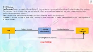 Copyright © Jayanti Rajdevendra Pande (ProNotesJRP), 2024 and beyond. All rights reserved
Firm
End
Customer
Channel
Intermediary
Product Request Product Request
Marketing Communication
PULL STARTEGY
2. Pull Strategy
A pull strategy focuses on creating demand directly from consumers, encouraging them to seek out and request the product.
The company invests in advertising and promotional efforts to create brand awareness and build a loyal customer base,
pulling them towards the product.
Tactics: Advertising, social media campaigns, content marketing, and brand promotions.
Example: A company running an advertising campaign to drive consumers to ask for their product in stores, creating demand
at the retail level.
 