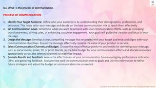 Copyright © Jayanti Rajdevendra Pande (ProNotesJRP), 2024 and beyond. All rights reserved
Q4. What is the process of communication.
PROCESS OF COMMUNICATION
1. Identify Your Target Audience: Define who your audience is by understanding their demographics, preferences, and
behaviors. This helps tailor your message and decide on the best communication mix to reach them effectively.
2. Set Communication Goals: Determine what you want to achieve with your communication efforts, such as increasing
brand awareness, driving sales, or enhancing customer engagement. Your goals will guide the creation and focus of your
message.
3. Design the Message: Develop a clear, compelling message that resonates with your target audience and aligns with your
communication objectives. Ensure the message effectively conveys the value of your product or service.
4. Select Communication Channels and Budget: Choose the most effective platforms and media for delivering your message,
such as social media, email, TV, or print. Decide on the total budget for your communication efforts and allocate resources
appropriately across the selected channels to maximize impact.
5. Evaluate Results and Feedback: Assess the effectiveness of your communication by measuring key performance indicators
(KPIs) and gathering feedback. Evaluate how well the communication met its goals and use this information to refine
future strategies and adjust the budget or communication mix as needed.
 