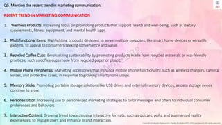 Copyright © Jayanti Rajdevendra Pande (ProNotesJRP), 2024 and beyond. All rights reserved
Q5. Mention the recent trend in marketing communication.
RECENT TREND IN MARKETING COMMUNICATION
1. Wellness Products: Increasing focus on promoting products that support health and well-being, such as dietary
supplements, fitness equipment, and mental health apps.
2. Multifunctional Items: Highlighting products designed to serve multiple purposes, like smart home devices or versatile
gadgets, to appeal to consumers seeking convenience and value.
3. Recycled Coffee Cups: Emphasizing sustainability by promoting products made from recycled materials or eco-friendly
practices, such as coffee cups made from recycled paper or plastic.
4. Mobile Phone Peripherals: Marketing accessories that enhance mobile phone functionality, such as wireless chargers, camera
lenses, and protective cases, in response to growing smartphone usage.
5. Memory Sticks: Promoting portable storage solutions like USB drives and external memory devices, as data storage needs
continue to grow.
6. Personalization: Increasing use of personalized marketing strategies to tailor messages and offers to individual consumer
preferences and behaviors.
7. Interactive Content: Growing trend towards using interactive formats, such as quizzes, polls, and augmented reality
experiences, to engage users and enhance brand interaction.
 