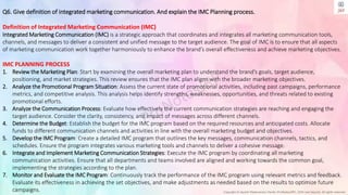 Copyright © Jayanti Rajdevendra Pande (ProNotesJRP), 2024 and beyond. All rights reserved
Q6. Give definition of integrated marketing communication. And explain the IMC Planning process.
Definition of Integrated Marketing Communication (IMC)
Integrated Marketing Communication (IMC) is a strategic approach that coordinates and integrates all marketing communication tools,
channels, and messages to deliver a consistent and unified message to the target audience. The goal of IMC is to ensure that all aspects
of marketing communication work together harmoniously to enhance the brand’s overall effectiveness and achieve marketing objectives.
IMC PLANNING PROCESS
1. Review the Marketing Plan: Start by examining the overall marketing plan to understand the brand’s goals, target audience,
positioning, and market strategies. This review ensures that the IMC plan aligns with the broader marketing objectives.
2. Analyze the Promotional Program Situation: Assess the current state of promotional activities, including past campaigns, performance
metrics, and competitive analysis. This analysis helps identify strengths, weaknesses, opportunities, and threats related to existing
promotional efforts.
3. Analyze the Communication Process: Evaluate how effectively the current communication strategies are reaching and engaging the
target audience. Consider the clarity, consistency, and impact of messages across different channels.
4. Determine the Budget: Establish the budget for the IMC program based on the required resources and anticipated costs. Allocate
funds to different communication channels and activities in line with the overall marketing budget and objectives.
5. Develop the IMC Program: Create a detailed IMC program that outlines the key messages, communication channels, tactics, and
schedules. Ensure the program integrates various marketing tools and channels to deliver a cohesive message.
6. Integrate and Implement Marketing Communication Strategies: Execute the IMC program by coordinating all marketing
communication activities. Ensure that all departments and teams involved are aligned and working towards the common goal,
implementing the strategies according to the plan.
7. Monitor and Evaluate the IMC Program: Continuously track the performance of the IMC program using relevant metrics and feedback.
Evaluate its effectiveness in achieving the set objectives, and make adjustments as needed based on the results to optimize future
campaigns.
 