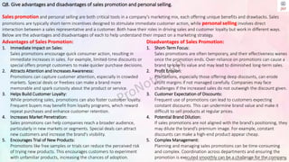 Copyright © Jayanti Rajdevendra Pande (ProNotesJRP), 2024 and beyond. All rights reserved
Q8. Give advantages and disadvantages of sales promotion and personal selling.
Sales promotion and personal selling are both critical tools in a company’s marketing mix, each offering unique benefits and drawbacks. Sales
promotions are typically short-term incentives designed to stimulate immediate customer action, while personal selling involves direct
interaction between a sales representative and a customer. Both have their roles in driving sales and customer loyalty but work in different ways.
Below are the advantages and disadvantages of each to help understand their impact on a marketing strategy.
Disadvantages of Sales Promotion:
1. Short-Term Focus:
Sales promotions are often temporary, and their effectiveness wanes
once the promotion ends. Over-reliance on promotions can cause a
brand to lose its value and may lead to diminished long-term sales.
2. Profit Erosion:
Promotions, especially those offering deep discounts, can erode
profit margins if not managed carefully. Companies may face
challenges if the increased sales do not outweigh the discount given.
3. Customer Expectation of Discounts:
Frequent use of promotions can lead to customers expecting
constant discounts. This can undermine brand value and make it
difficult to sell products at regular prices.
4. Potential Brand Dilution:
If sales promotions are not aligned with the brand’s positioning, they
may dilute the brand’s premium image. For example, constant
discounts can make a high-end product appear cheap.
5. Complex Management:
Planning and managing sales promotions can be time-consuming
and complex. Coordination across departments and ensuring the
promotion is executed smoothly can be a challenge for the company.
Advantages of Sales Promotion:
1. Immediate Impact on Sales:
Sales promotions encourage quick consumer action, resulting in
immediate increases in sales. For example, limited-time discounts or
special offers prompt customers to make quicker purchase decisions.
2. Attracts Attention and Increases Awareness:
Promotions can capture customer attention, especially in crowded
markets. Special deals or freebies can make a brand more
memorable and spark curiosity about the product or service.
3. Helps Build Customer Loyalty:
While promoting sales, promotions can also foster customer loyalty.
Frequent buyers may benefit from loyalty programs, which reward
repeat purchases and enhance customer retention.
4. Increases Market Penetration:
Sales promotions can help companies reach a broader audience,
particularly in new markets or segments. Special deals can attract
new customers and increase the brand's visibility.
5. Encourages Trial of New Products:
Promotions like free samples or trials can reduce the perceived risk
of trying new products. This encourages customers to experiment
with unfamiliar products, increasing the chances of adoption.
 