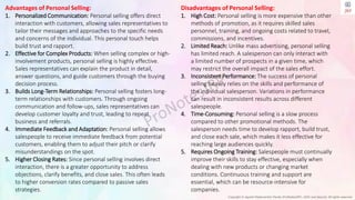 Copyright © Jayanti Rajdevendra Pande (ProNotesJRP), 2024 and beyond. All rights reserved
Advantages of Personal Selling:
1. Personalized Communication: Personal selling offers direct
interaction with customers, allowing sales representatives to
tailor their messages and approaches to the specific needs
and concerns of the individual. This personal touch helps
build trust and rapport.
2. Effective for Complex Products: When selling complex or high-
involvement products, personal selling is highly effective.
Sales representatives can explain the product in detail,
answer questions, and guide customers through the buying
decision process.
3. Builds Long-Term Relationships: Personal selling fosters long-
term relationships with customers. Through ongoing
communication and follow-ups, sales representatives can
develop customer loyalty and trust, leading to repeat
business and referrals.
4. Immediate Feedback and Adaptation: Personal selling allows
salespeople to receive immediate feedback from potential
customers, enabling them to adjust their pitch or clarify
misunderstandings on the spot.
5. Higher Closing Rates: Since personal selling involves direct
interaction, there is a greater opportunity to address
objections, clarify benefits, and close sales. This often leads
to higher conversion rates compared to passive sales
strategies.
Disadvantages of Personal Selling:
1. High Cost: Personal selling is more expensive than other
methods of promotion, as it requires skilled sales
personnel, training, and ongoing costs related to travel,
commissions, and incentives.
2. Limited Reach: Unlike mass advertising, personal selling
has limited reach. A salesperson can only interact with
a limited number of prospects in a given time, which
may restrict the overall impact of the sales effort.
3. Inconsistent Performance: The success of personal
selling heavily relies on the skills and performance of
the individual salesperson. Variations in performance
can result in inconsistent results across different
salespeople.
4. Time-Consuming: Personal selling is a slow process
compared to other promotional methods. The
salesperson needs time to develop rapport, build trust,
and close each sale, which makes it less effective for
reaching large audiences quickly.
5. Requires Ongoing Training: Salespeople must continually
improve their skills to stay effective, especially when
dealing with new products or changing market
conditions. Continuous training and support are
essential, which can be resource-intensive for
companies.
 