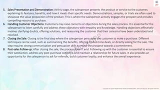 Copyright © Jayanti Rajdevendra Pande (ProNotesJRP), 2024 and beyond. All rights reserved
5. Sales Presentation and Demonstration: At this stage, the salesperson presents the product or service to the customer,
explaining its features, benefits, and how it meets their specific needs. Demonstrations, samples, or trials are often used to
showcase the value proposition of the product. This is where the salesperson actively engages the prospect and provides
compelling reasons to purchase.
6. Handling Customer Objections: Customers may raise concerns or objections during the sales process. It is essential for the
salesperson to listen carefully and address these objections with empathy and knowledge. Handling objections effectively
involves clarifying doubts, offering solutions, and reassuring the customer that their concerns have been understood and
resolved.
7. Closing the Sale: Closing is the final step where the salesperson persuades the customer to make a purchase. Different
techniques can be used, such as summarizing the benefits, offering limited-time deals, or directly asking for the sale. This
step requires strong communication and persuasion skills to move the prospect towards a commitment.
8. Post-sales Follow-up: After closing the sale, the process doesn’t end. Following up with the customer is essential to ensure
their satisfaction, address any post-purchase concerns, and maintain a relationship for future sales. It also provides an
opportunity for the salesperson to ask for referrals, build customer loyalty, and enhance the overall experience.
 