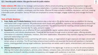 Copyright © Jayanti Rajdevendra Pande (ProNotesJRP), 2024 and beyond. All rights reserved
Q11. Describe public relation. Also give the tools for public relation.
Public relations (PR) refers to the strategic communication efforts aimed at building and maintaining a positive image and
relationship between an organization and its various stakeholders. It involves managing the flow of information to the public,
including customers, investors, employees, and the media. Effective PR helps enhance credibility, reputation, and trust, creating
a favorable public perception. Various PR tools are employed to convey messages, engage audiences, and manage the brand
image.
Tools of Public Relations:
1. Press, Radio, and TV Media Relations: Media relations play a vital role in PR, as the media serves as a platform for sharing
information with a large audience. PR professionals work closely with journalists, reporters, and broadcasters to ensure that
news, announcements, and stories are accurately presented. This tool is essential for reaching a broad audience through
trusted and reputable channels like TV, radio, and print media.
2. Newsletters: Newsletters are an effective PR tool used to provide regular updates about an organization’s activities,
achievements, and industry developments. These can be distributed through email or printed copies, offering valuable
information to customers, employees, investors, and other stakeholders. Newsletters help maintain ongoing communication
and build relationships over time.
3. Sponsorships: Sponsorship involves partnering with events, causes, or organizations to gain exposure and align a brand with
certain values or activities. This PR tool helps enhance brand visibility and associate the brand with positive or charitable
events, creating goodwill among target audiences. Sponsorships are widely used in sports, entertainment, and community
events.
4. Website Development: A company’s website is a critical PR tool in the digital age. It serves as a hub for all communications,
offering information about products, services, press releases, company news, and contact details. A well-designed website
helps shape the brand’s identity, provides transparency, and engages with audiences in real-time.
 