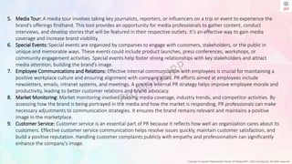 Copyright © Jayanti Rajdevendra Pande (ProNotesJRP), 2024 and beyond. All rights reserved
5. Media Tour: A media tour involves taking key journalists, reporters, or influencers on a trip or event to experience the
brand’s offerings firsthand. This tool provides an opportunity for media professionals to gather content, conduct
interviews, and develop stories that will be featured in their respective outlets. It’s an effective way to gain media
coverage and increase brand visibility.
6. Special Events: Special events are organized by companies to engage with customers, stakeholders, or the public in
unique and memorable ways. These events could include product launches, press conferences, workshops, or
community engagement activities. Special events help foster strong relationships with key stakeholders and attract
media attention, building the brand’s image.
7. Employee Communications and Relations: Effective internal communication with employees is crucial for maintaining a
positive workplace culture and ensuring alignment with company goals. PR efforts aimed at employees include
newsletters, emails, intranet systems, and meetings. A positive internal PR strategy helps improve employee morale and
productivity, leading to better customer relations and brand advocacy.
8. Market Monitoring: Market monitoring involves tracking media coverage, industry trends, and competitor activities. By
assessing how the brand is being portrayed in the media and how the market is responding, PR professionals can make
necessary adjustments to communication strategies. It ensures the brand remains relevant and maintains a positive
image in the marketplace.
9. Customer Service: Customer service is an essential part of PR because it reflects how well an organization cares about its
customers. Effective customer service communication helps resolve issues quickly, maintain customer satisfaction, and
build a positive reputation. Handling customer complaints publicly with empathy and professionalism can significantly
enhance the company’s image.
 