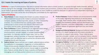 Copyright © Jayanti Rajdevendra Pande (ProNotesJRP), 2024 and beyond. All rights reserved
Q12. Explain the meaning and types of publicity.
Publicity is a type of communication that aims to spread information about a brand, product, or service through media channels, without
directly paying for the coverage. Unlike advertising, which involves paid promotions, publicity relies on media outlets such as newspapers, TV, or
social media to generate attention. Publicity is often seen as more credible by audiences because it is perceived as independent reporting or
endorsement, but it also carries the risk of being less controllable by the organization.
4. Product Releases: Product releases are announcements made
to the public regarding new products or services being
launched. These releases often include product features,
benefits, and availability details, and are distributed to the
media, customers, and other stakeholders. A well-crafted
product release can generate significant buzz and media
coverage.
5. Background Editorial Material: Background editorial material
consists of in-depth background information provided to
journalists to support news stories. These materials give
reporters a broader context, such as company history, industry
trends, or expert opinions, which can be used in creating more
detailed articles and reports about the brand or topic.
6. Emergency Publicity: Emergency publicity is a type of publicity
used in crisis situations when an organization needs to quickly
respond to an unexpected event, such as a product recall,
scandal, or disaster. The goal is to manage the flow of
information, minimize negative publicity, and restore public
trust through transparent and timely communication.
Types of Publicity:
1. News Release: A news release (also known as a press release) is an
official statement issued to the media to announce important
company updates, product launches, events, or other newsworthy
activities. It is a fundamental tool used by public relations
professionals to share timely and relevant information with
journalists and the public, generating media coverage.
2. Press Conference: A press conference is an organized event where
company representatives address the media to make
announcements, provide updates, or answer questions from
journalists. It is typically used for major news, such as crisis
management, product launches, or important organizational
changes, and is an effective way to control the narrative while
engaging directly with the press.
3. Feature Article: Feature articles are in-depth, editorial pieces written
for publication in newspapers, magazines, or online platforms.
These articles provide detailed information about a company,
product, or issue, often with a human interest angle or compelling
story. Feature articles allow for more creativity and flexibility in
messaging and can help position a brand as an industry leader.
 