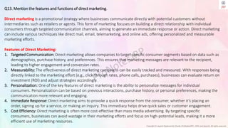 Copyright © Jayanti Rajdevendra Pande (ProNotesJRP), 2024 and beyond. All rights reserved
Q13. Mention the features and functions of direct marketing.
Direct marketing is a promotional strategy where businesses communicate directly with potential customers without
intermediaries such as retailers or agents. This form of marketing focuses on building a direct relationship with individual
consumers through targeted communication channels, aiming to generate an immediate response or action. Direct marketing
can include various techniques like direct mail, email, telemarketing, and online ads, offering personalized and measurable
marketing efforts.
Features of Direct Marketing:
1. Targeted Communication: Direct marketing allows companies to target specific consumer segments based on data such as
demographics, purchase history, and preferences. This ensures that marketing messages are relevant to the recipient,
leading to higher engagement and conversion rates.
2. Measurability: The effectiveness of direct marketing campaigns can be easily tracked and measured. With responses being
directly linked to the marketing effort (e.g., click-through rates, phone calls, purchases), businesses can evaluate return on
investment (ROI) and adjust strategies accordingly.
3. Personalization: One of the key features of direct marketing is the ability to personalize messages for individual
consumers. Personalization can be based on previous interactions, purchase history, or personal preferences, making the
communication more relevant and engaging.
4. Immediate Response: Direct marketing aims to provoke a quick response from the consumer, whether it’s placing an
order, signing up for a service, or making an inquiry. This immediacy helps drive quick sales or customer engagement.
5. Cost Efficiency: Direct marketing is often more cost-effective than mass media advertising. By targeting specific
consumers, businesses can avoid wastage in their marketing efforts and focus on high-potential leads, making it a more
efficient use of marketing resources.
 