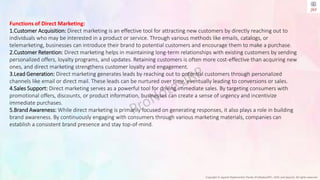 Copyright © Jayanti Rajdevendra Pande (ProNotesJRP), 2024 and beyond. All rights reserved
Functions of Direct Marketing:
1.Customer Acquisition: Direct marketing is an effective tool for attracting new customers by directly reaching out to
individuals who may be interested in a product or service. Through various methods like emails, catalogs, or
telemarketing, businesses can introduce their brand to potential customers and encourage them to make a purchase.
2.Customer Retention: Direct marketing helps in maintaining long-term relationships with existing customers by sending
personalized offers, loyalty programs, and updates. Retaining customers is often more cost-effective than acquiring new
ones, and direct marketing strengthens customer loyalty and engagement.
3.Lead Generation: Direct marketing generates leads by reaching out to potential customers through personalized
channels like email or direct mail. These leads can be nurtured over time, eventually leading to conversions or sales.
4.Sales Support: Direct marketing serves as a powerful tool for driving immediate sales. By targeting consumers with
promotional offers, discounts, or product information, businesses can create a sense of urgency and incentivize
immediate purchases.
5.Brand Awareness: While direct marketing is primarily focused on generating responses, it also plays a role in building
brand awareness. By continuously engaging with consumers through various marketing materials, companies can
establish a consistent brand presence and stay top-of-mind.
 