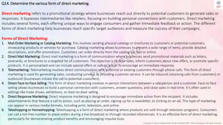 Copyright © Jayanti Rajdevendra Pande (ProNotesJRP), 2024 and beyond. All rights reserved
Q14. Determine the various form of direct marketing.
Direct marketing refers to a promotional strategy where businesses reach out directly to potential customers to generate sales or
responses. It bypasses intermediaries like retailers, focusing on building personal connections with customers. Direct marketing
includes several forms, each offering unique ways to engage consumers and gather immediate feedback or action. The different
forms of direct marketing help businesses reach specific target audiences and measure the success of their campaigns.
Forms of Direct Marketing:
1. Mail Order Marketing or Catalog Marketing: This involves sending physical catalogs or brochures to customers or potential customers,
showcasing products or services for purchase. Catalog marketing allows businesses to present a wide range of items, provide detailed
descriptions, and offer promotions. Customers can order directly from the catalog via mail or online.
2. Direct Mail Marketing: Direct mail marketing is a form of communication where businesses send promotional materials such as letters,
postcards, or brochures to a targeted list of customers. The objective is to drive sales, inform customers about new offers, or promote specific
products. It is personalized and can include special offers or calls to action to encourage an immediate response.
3. Telemarketing: Telemarketing involves direct communication with potential or existing customers through phone calls. This form of direct
marketing is used for generating sales, conducting surveys, or providing customer service. It can be inbound (receiving calls from customers) or
outbound (businesses initiate the call to potential customers).
4. Direct Face-to-Face Selling: This form of direct marketing involves in-person interactions between a salesperson and a customer. Face-to-face
selling allows businesses to build a personal connection with customers, answer questions, and close sales in real-time. It’s often used in
settings like trade shows, exhibitions, or door-to-door selling.
5. Direct Response Marketing: Direct response marketing is designed to encourage immediate action from the recipient. It includes
advertisements that feature a call to action, such as placing an order, signing up for a newsletter, or clicking on an ad. This type of marketing
can appear in various media formats, including print, television, and online.
6. Teleshopping or Homeshopping: Teleshopping is a form of direct marketing where products are sold through television programs. Consumers
can call a toll-free number to place orders during a live broadcast or through recorded infomercials. It is an effective form of direct marketing,
particularly for demonstrating product benefits and encouraging impulse buys.
 
