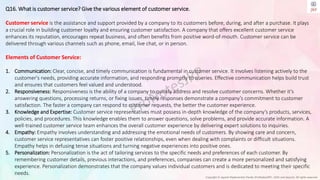 Copyright © Jayanti Rajdevendra Pande (ProNotesJRP), 2024 and beyond. All rights reserved
Q16. What is customer service? Give the various element of customer service.
Customer service is the assistance and support provided by a company to its customers before, during, and after a purchase. It plays
a crucial role in building customer loyalty and ensuring customer satisfaction. A company that offers excellent customer service
enhances its reputation, encourages repeat business, and often benefits from positive word-of-mouth. Customer service can be
delivered through various channels such as phone, email, live chat, or in person.
Elements of Customer Service:
1. Communication: Clear, concise, and timely communication is fundamental in customer service. It involves listening actively to the
customer's needs, providing accurate information, and responding promptly to queries. Effective communication helps build trust
and ensures that customers feel valued and understood.
2. Responsiveness: Responsiveness is the ability of a company to quickly address and resolve customer concerns. Whether it's
answering questions, processing returns, or fixing issues, timely responses demonstrate a company’s commitment to customer
satisfaction. The faster a company can respond to customer requests, the better the customer experience.
3. Knowledge and Expertise: Customer service representatives must possess in-depth knowledge of the company’s products, services,
policies, and procedures. This knowledge enables them to answer questions, solve problems, and provide accurate information. A
well-trained customer service team enhances the overall customer experience by delivering expert solutions to inquiries.
4. Empathy: Empathy involves understanding and addressing the emotional needs of customers. By showing care and concern,
customer service representatives can foster positive relationships, even when dealing with complaints or difficult situations.
Empathy helps in defusing tense situations and turning negative experiences into positive ones.
5. Personalization: Personalization is the act of tailoring services to the specific needs and preferences of each customer. By
remembering customer details, previous interactions, and preferences, companies can create a more personalized and satisfying
experience. Personalization demonstrates that the company values individual customers and is dedicated to meeting their specific
needs.
 