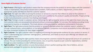 Copyright © Jayanti Rajdevendra Pande (ProNotesJRP), 2024 and beyond. All rights reserved
Seven Rights of Customer Service:
1. Right Product: Offering the right product means that the company ensures the product or service aligns with the customer’s
needs or expectations. The product should solve a problem, fulfill a desire, or meet a requirement, and be of the
appropriate quality and features that the customer expects.
2. Right Cost: The right cost refers to pricing the product or service in a manner that reflects its value to the customer. It
means offering competitive pricing while ensuring the cost is justified by the product's quality and benefits. Proper pricing
builds trust and prevents customers from feeling overcharged.
3. Right Time: Timing is crucial in customer service. Delivering the right product or service at the right time means ensuring
that customer orders are processed and delivered without unnecessary delays. For services, this involves providing timely
responses to inquiries or complaints. The timely delivery enhances customer satisfaction and prevents frustration.
4. Right Place: The right place ensures that the product or service is available where the customer needs it, whether it's
through a physical store, online platform, or via delivery channels. Companies must ensure accessibility to their offerings in
the most convenient locations for their target customers.
5. Right Customer: The right customer refers to targeting and serving the appropriate audience for your product or service. It
means understanding your customers’ demographics, preferences, and needs to ensure your offerings are relevant and
meaningful to them.
6. Right Quantity: Delivering the right quantity means ensuring that customers receive the appropriate amount of a product or
service. This can involve providing the correct volume, size, or quantity of goods as per customer expectations, whether
through accurate inventory or order fulfillment processes.
7. Right Condition: The right condition ensures that products arrive in perfect working order, free of defects, and are
appropriately packaged for protection during transportation.
 