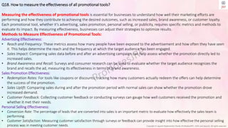 Copyright © Jayanti Rajdevendra Pande (ProNotesJRP), 2024 and beyond. All rights reserved
Q18. How to measure the effectiveness of all promotional tools?
Measuring the effectiveness of promotional tools is essential for businesses to understand how well their marketing efforts are
performing and how they contribute to achieving the desired outcomes, such as increased sales, brand awareness, or customer loyalty.
Each promotional tool, whether it’s advertising, sales promotion, personal selling, or publicity, requires specific metrics and methods to
evaluate its impact. By measuring effectiveness, businesses can adjust their strategies to optimize results.
Methods to Measure Effectiveness of Promotional Tools:
Advertising Effectiveness:
• Reach and Frequency: These metrics assess how many people have been exposed to the advertisement and how often they have seen
it. This helps determine the reach and the frequency at which the target audience has been engaged.
• Sales Impact: Comparing sales data before and after an advertising campaign can help assess whether the promotion directly led to
increased sales.
• Brand Awareness and Recall: Surveys and consumer research can be used to evaluate whether the target audience recognizes the
brand and recalls the ad, measuring its effectiveness in terms of brand awareness.
Sales Promotion Effectiveness:
• Redemption Rates: For tools like coupons or discounts, tracking how many customers actually redeem the offers can help determine
the success of the promotion.
• Sales Uplift: Comparing sales during and after the promotion period with normal sales can show whether the promotion drove
increased demand.
• Customer Feedback: Collecting customer feedback or conducting surveys can gauge how well customers received the promotion and
whether it met their needs.
Personal Selling Effectiveness:
• Conversion Rate: The percentage of leads that are converted into sales is an important metric to evaluate how effectively the sales team is
performing.
• Customer Satisfaction: Measuring customer satisfaction through surveys or feedback can provide insight into how effective the personal selling
process was in meeting customer needs.
 