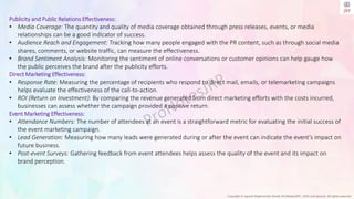 Copyright © Jayanti Rajdevendra Pande (ProNotesJRP), 2024 and beyond. All rights reserved
Publicity and Public Relations Effectiveness:
• Media Coverage: The quantity and quality of media coverage obtained through press releases, events, or media
relationships can be a good indicator of success.
• Audience Reach and Engagement: Tracking how many people engaged with the PR content, such as through social media
shares, comments, or website traffic, can measure the effectiveness.
• Brand Sentiment Analysis: Monitoring the sentiment of online conversations or customer opinions can help gauge how
the public perceives the brand after the publicity efforts.
Direct Marketing Effectiveness:
• Response Rate: Measuring the percentage of recipients who respond to direct mail, emails, or telemarketing campaigns
helps evaluate the effectiveness of the call-to-action.
• ROI (Return on Investment): By comparing the revenue generated from direct marketing efforts with the costs incurred,
businesses can assess whether the campaign provided a positive return.
Event Marketing Effectiveness:
• Attendance Numbers: The number of attendees at an event is a straightforward metric for evaluating the initial success of
the event marketing campaign.
• Lead Generation: Measuring how many leads were generated during or after the event can indicate the event’s impact on
future business.
• Post-event Surveys: Gathering feedback from event attendees helps assess the quality of the event and its impact on
brand perception.
 