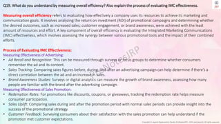 Copyright © Jayanti Rajdevendra Pande (ProNotesJRP), 2024 and beyond. All rights reserved
Q19. What do you understand by measuring overall efficiency? Also explain the process of evaluating IMC effectiveness.
Measuring overall efficiency refers to evaluating how effectively a company uses its resources to achieve its marketing and
communication goals. It involves analyzing the return on investment (ROI) of promotional campaigns and determining whether
the desired outcomes, such as increased sales, customer engagement, or brand awareness, were achieved with the least
amount of resources and effort. A key component of overall efficiency is evaluating the Integrated Marketing Communications
(IMC) effectiveness, which involves assessing the synergy between various promotional tools and the impact of their combined
efforts.
Process of Evaluating IMC Effectiveness:
Measuring Effectiveness of Advertising:
• Ad Recall and Recognition: This can be measured through surveys or focus groups to determine whether consumers
remember the ad and its content.
• Sales Tracking: Comparing sales figures before, during, and after an advertising campaign can help determine if there’s a
direct correlation between the ad and an increase in sales.
• Brand Awareness Studies: Surveys or digital analytics can measure the growth of brand awareness, assessing how many
people are familiar with the brand after the advertising campaign.
Measuring Effectiveness of Sales Promotion:
• Redemption Rates: For promotions like discounts, coupons, or giveaways, tracking the redemption rate helps measure
consumer participation.
• Sales Uplift: Comparing sales during and after the promotion period with normal sales periods can provide insight into the
success of the promotional strategy.
• Customer Feedback: Surveying consumers about their satisfaction with the sales promotion can help understand if the
promotion met customer expectations.
 