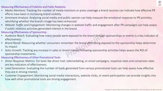 Copyright © Jayanti Rajdevendra Pande (ProNotesJRP), 2024 and beyond. All rights reserved
Measuring Effectiveness of Publicity and Public Relations:
• Media Mentions: Tracking the number of media mentions or press coverage a brand receives can indicate how effective PR
efforts have been in increasing brand visibility.
• Sentiment Analysis: Analyzing social media and public opinion can help measure the emotional response to PR activities,
identifying whether the brand’s image has been enhanced.
• Website Traffic and Engagement: Monitoring changes in website traffic and engagement after PR campaigns can help assess
if public relations activities generated interest in the brand.
Measuring Effectiveness of Sponsorship:
• Audience Reach: Evaluating how many people were exposed to the brand through sponsorships or events is a key indicator of
effectiveness.
• Brand Recall: Measuring whether consumers remember the brand after being exposed to the sponsorship helps determine
its impact.
• Sales Growth: Tracking any increase in sales or brand interest following sponsorship activities helps assess the ROI of
sponsorship investments.
Measuring Effectiveness of Other Promotional Tools:
• Direct Response Metrics: For tools like direct mail, telemarketing, or email campaigns, response rates and conversion rates
are key indicators of effectiveness.
• Lead Generation: Evaluating the number of leads generated from various promotional tools can help assess how effective
they are in driving interest.
• Customer Engagement: Monitoring social media interactions, website clicks, or event participation can provide insights into
how well other promotional tools are driving engagement.
 