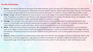 Copyright © Jayanti Rajdevendra Pande (ProNotesJRP), 2024 and beyond. All rights reserved
The 5Ms of Advertising:
1. Mission : The mission defines the purpose of the advertisement, which can vary from creating awareness of a new product
to increasing sales of an existing one. Objectives should be SMART (Specific, Measurable, Achievable, Relevant, Time-bound).
For example, the goal might be to increase brand recall by 30% within six months or boost market share by 5% in a year.
2. Money : Budget allocation depends on various factors, such as the stage of the product lifecycle, competition, and media
costs. Companies must balance cost efficiency with adequate investment to achieve the desired impact. For example, a new
product launch may demand a higher advertising budget for maximum visibility.
3. Message : The message is the core content of the advertisement, aimed at influencing the audience’s perception and
actions. It should align with the brand's positioning and appeal to emotions, logic, or values. For instance, a luxury car ad
might highlight premium quality and status, while a health drink ad may focus on nutritional benefits.
4. Media : Media planning involves choosing the right platforms to reach the target audience effectively, such as television,
radio, print, digital, or social media. Factors like audience demographics, media consumption habits, and budget influence
the selection. Scheduling ensures the ad reaches viewers at the optimal time, such as during peak viewing hours or festive
seasons.
5. Measure : Measuring advertising effectiveness helps determine whether the campaign achieved its objectives. Metrics like
brand recall, customer engagement, sales figures, and ROI are analyzed. For example, a digital ad's performance can be
measured through click-through rates (CTR) and conversion rates, while TV ads may rely on reach and frequency data.
 