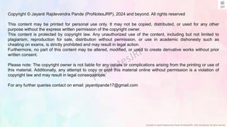 Copyright © Jayanti Rajdevendra Pande (ProNotesJRP), 2024 and beyond. All rights reserved
Copyright © Jayanti Rajdevendra Pande (ProNotesJRP), 2024 and beyond. All rights reserved
This content may be printed for personal use only. It may not be copied, distributed, or used for any other
purpose without the express written permission of the copyright owner.
This content is protected by copyright law. Any unauthorized use of the content, including but not limited to
plagiarism, reproduction for sale, distribution without permission, or use in academic dishonesty such as
cheating on exams, is strictly prohibited and may result in legal action.
Furthermore, no part of this content may be altered, modified, or used to create derivative works without prior
written consent.
Please note: The copyright owner is not liable for any issues or complications arising from the printing or use of
this material. Additionally, any attempt to copy or post this material online without permission is a violation of
copyright law and may result in legal consequences.
For any further queries contact on email: jayantipande17@gmail.com
 