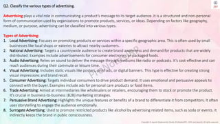 Copyright © Jayanti Rajdevendra Pande (ProNotesJRP), 2024 and beyond. All rights reserved
Q2. Classify the various types of advertising.
Advertising plays a vital role in communicating a product’s message to its target audience. It is a structured and non-personal
form of communication used by organizations to promote products, services, or ideas. Depending on factors like geography,
medium, or purpose, advertising can be classified into various types.
Types of Advertising:
1. Local Advertising: Focuses on promoting products or services within a specific geographic area. This is often used by small
businesses like local shops or eateries to attract nearby customers.
2. National Advertising: Targets a countrywide audience to create brand awareness and demand for products that are widely
distributed. Examples include advertisements for consumer electronics or packaged foods.
3. Audio Advertising: Relies on sound to deliver the message through mediums like radio or podcasts. It’s cost-effective and can
reach audiences during their commute or leisure time.
4. Visual Advertising: Includes static visuals like posters, print ads, or digital banners. This type is effective for creating strong
visual impressions and brand recall.
5. Consumer Advertising: Targets individual consumers to drive product demand. It uses emotional and persuasive appeals to
connect with the buyer. Examples include ads for personal care products or food items.
6. Trade Advertising: Aimed at intermediaries like wholesalers or retailers, encouraging them to stock or promote the product.
It’s crucial in business-to-business (B2B) marketing strategies.
7. Persuasive Brand Advertising: Highlights the unique features or benefits of a brand to differentiate it from competitors. It often
uses storytelling to engage the audience emotionally.
8. Surrogate Advertising: Used to promote restricted products like alcohol by advertising related items, such as soda or events. It
indirectly keeps the brand in public consciousness.
 