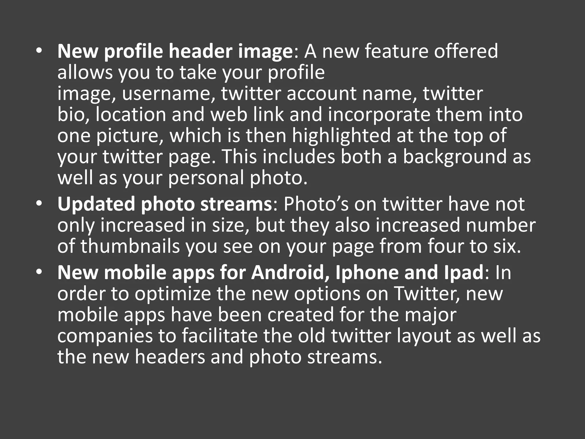 • New profile header image: A new feature offered
  allows you to take your profile
  image, username, twitter account name, twitter
  bio, location and web link and incorporate them into
  one picture, which is then highlighted at the top of
  your twitter page. This includes both a background as
  well as your personal photo.
• Updated photo streams: Photo’s on twitter have not
  only increased in size, but they also increased number
  of thumbnails you see on your page from four to six.
• New mobile apps for Android, Iphone and Ipad: In
  order to optimize the new options on Twitter, new
  mobile apps have been created for the major
  companies to facilitate the old twitter layout as well as
  the new headers and photo streams.
 