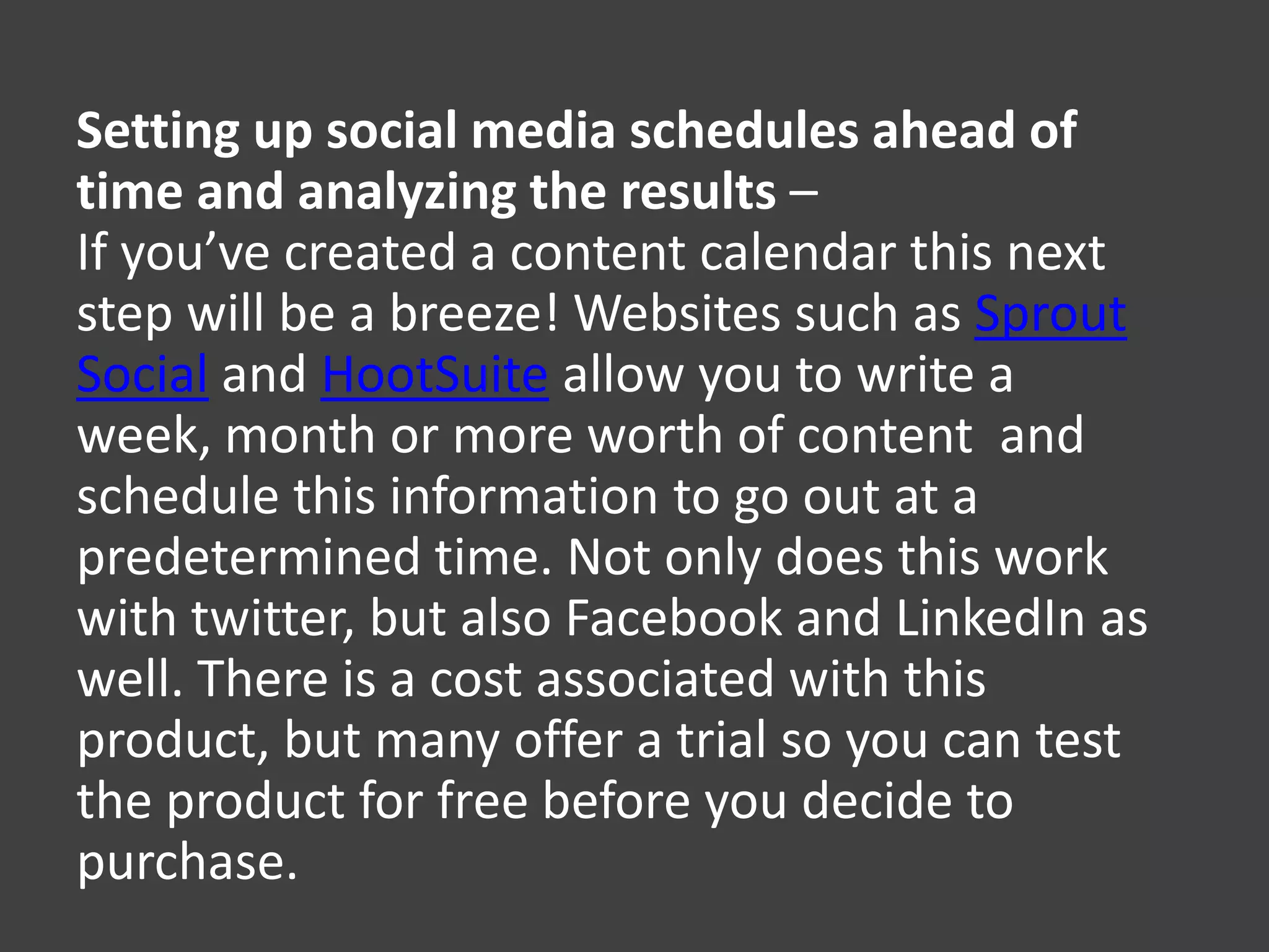 Setting up social media schedules ahead of
time and analyzing the results –
If you’ve created a content calendar this next
step will be a breeze! Websites such as Sprout
Social and HootSuite allow you to write a
week, month or more worth of content and
schedule this information to go out at a
predetermined time. Not only does this work
with twitter, but also Facebook and LinkedIn as
well. There is a cost associated with this
product, but many offer a trial so you can test
the product for free before you decide to
purchase.
 