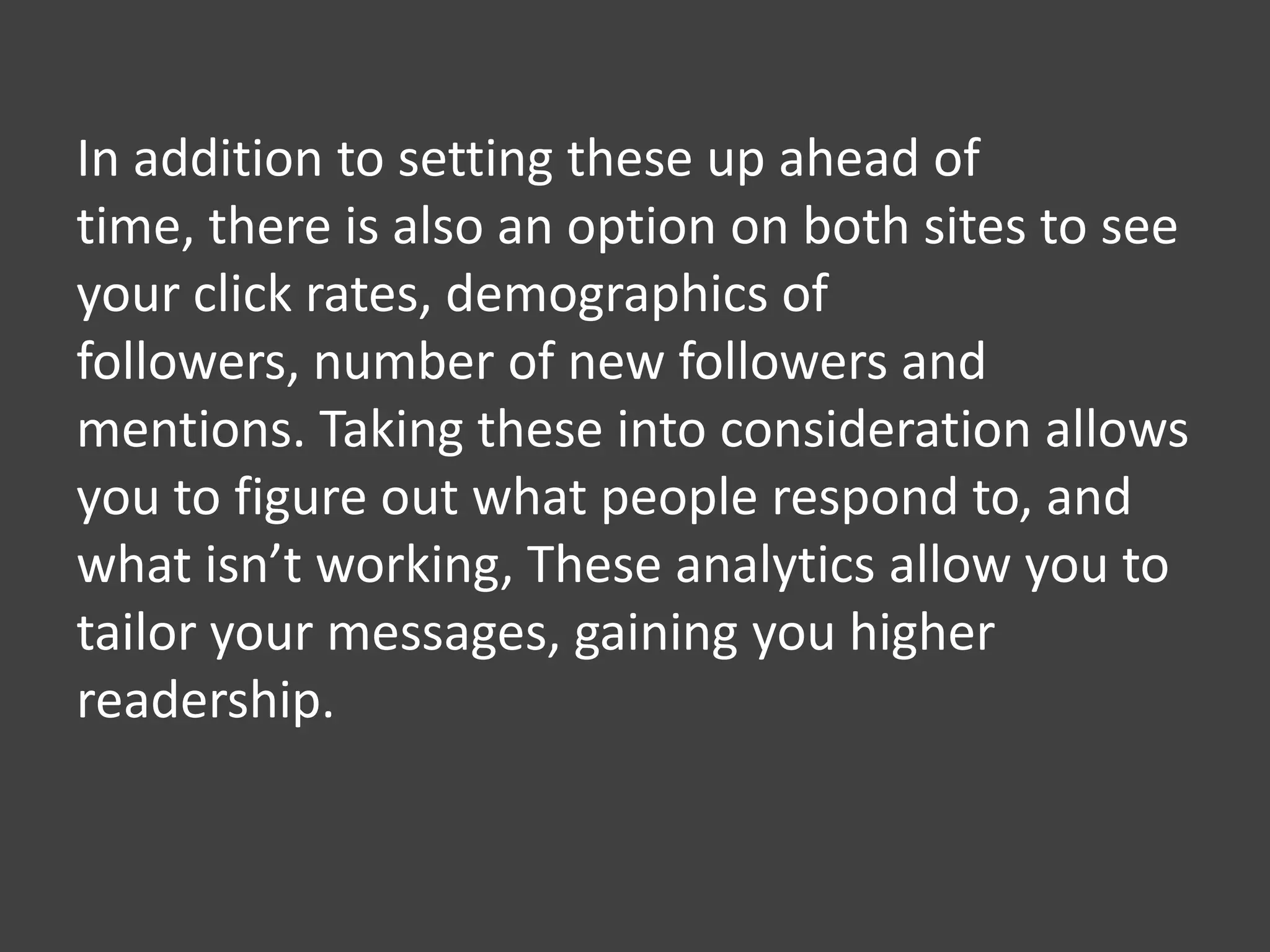 In addition to setting these up ahead of
time, there is also an option on both sites to see
your click rates, demographics of
followers, number of new followers and
mentions. Taking these into consideration allows
you to figure out what people respond to, and
what isn’t working, These analytics allow you to
tailor your messages, gaining you higher
readership.
 