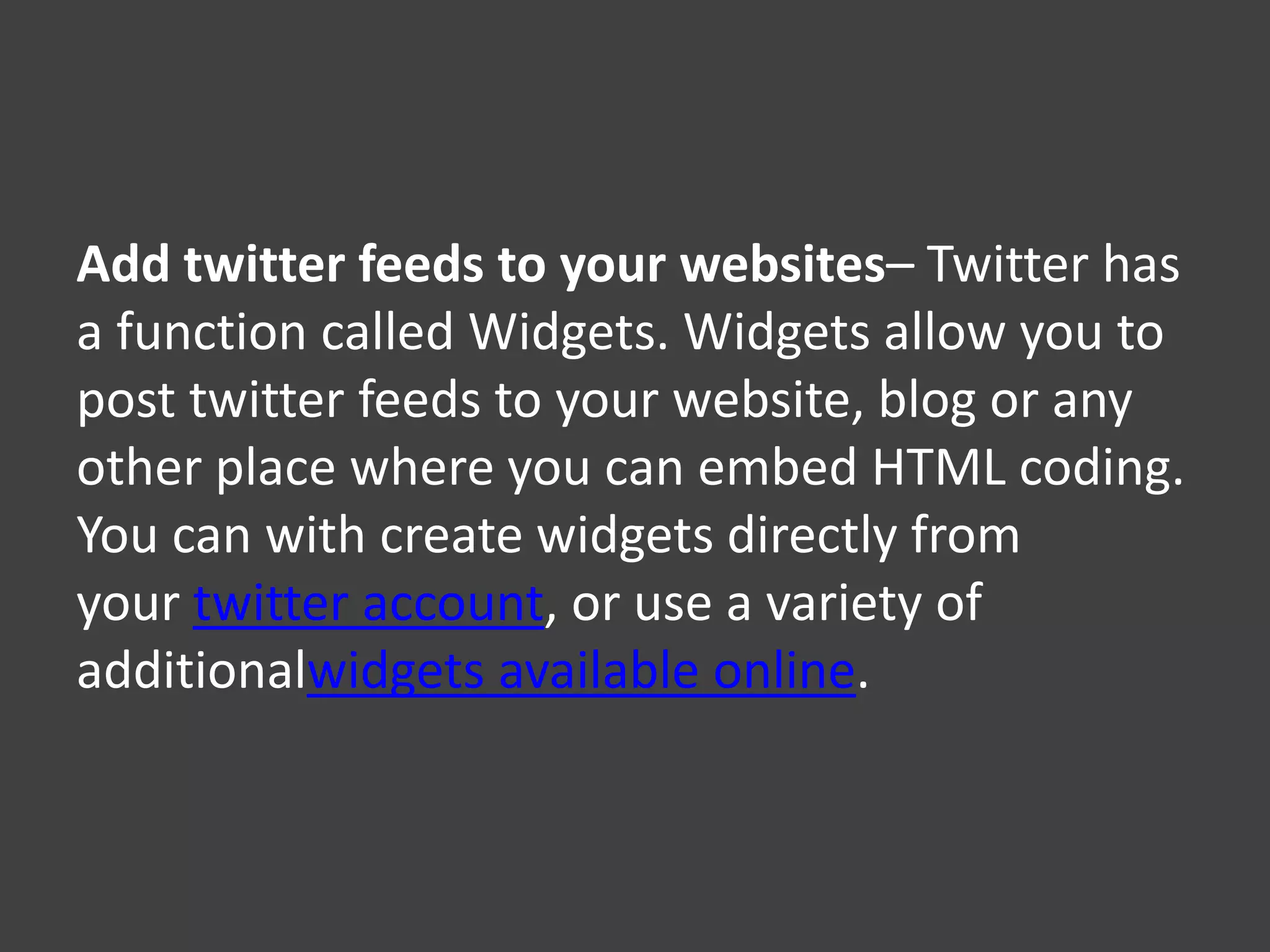 Add twitter feeds to your websites– Twitter has
a function called Widgets. Widgets allow you to
post twitter feeds to your website, blog or any
other place where you can embed HTML coding.
You can with create widgets directly from
your twitter account, or use a variety of
additionalwidgets available online.
 