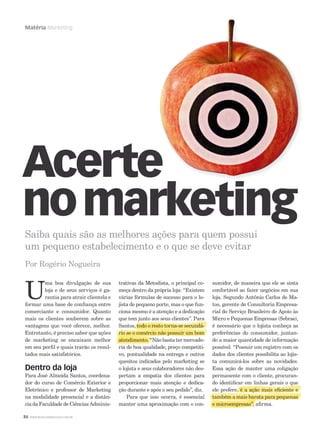 Matéria Marketing

Acerte
no marketing
Saiba quais são as melhores ações para quem possui
um pequeno estabelecimento e o que se deve evitar
Por Rogério Nogueira

U

ma boa divulgação de sua
loja e de seus serviços é garantia para atrair clientela e
formar uma base de conﬁança entre
comerciante e consumidor. Quanto
mais os clientes souberem sobre as
vantagens que você oferece, melhor.
Entretanto, é preciso saber que ações
de marketing se encaixam melhor
em seu perﬁl e quais trarão os resultados mais satisfatórios.

Dentro da loja

Para José Almeida Santos, coordenador do curso de Comércio Exterior e
Eletrônico e professor de Marketing
na modalidade presencial e a distância da Faculdade de Ciências Adminis86 WWW.MUSICAEMERCADO.COM.BR

trativas da Metodista, o principal começa dentro da própria loja: “Existem
várias fórmulas de sucesso para o lojista de pequeno porte, mas o que funciona mesmo é a atenção e a dedicação
que tem j
junto aos seus clientes”. Para
, tod
es orna s s cund
a
ndá
d
Santos, todo o resto torna-se secundário se o comércio não possuir um bom
i
comércio não po sui
omé i
m
m
atendi nto
atendiment “
atendimento. “Não basta ter mercadodime
ria de boa qualidade, preço competitivo, pontualidade na entrega e outros
quesitos indicados pelo marketing se
o lojista e seus colaboradores não despertam a empatia dos clientes para
proporcionar mais atenção e dedicação durante e após o seu pedido”, diz.
Para que isso ocorra, é essencial
manter uma aproximação com o con-

sumidor, de maneira que ele se sinta
confortável ao fazer negócios em sua
loja. Segundo Antônio Carlos de Matos, gerente de Consultoria Empresarial do Serviço Brasileiro de Apoio às
Micro e Pequenas Empresas (Sebrae),
é necessário que o lojista conheça as
preferências do consumidor, juntando a maior quantidade de informação
possível. “Possuir um registro com os
dados dos clientes possibilita ao lojista comunicá-los sobre as novidades.
Essa ação de manter uma coligação
permanente com o cliente, procurando identiﬁcar em linhas gerais o q
g
que
ele prefere, é a ação mais eﬁciente e
,
açã mais eﬁc e t
çã
ﬁcie
t m m
também a mais barata para pequenas
ai b rata ara pequenas
as
e microempresas”, aﬁrma.
micr mpresas a
croempre a
r

 