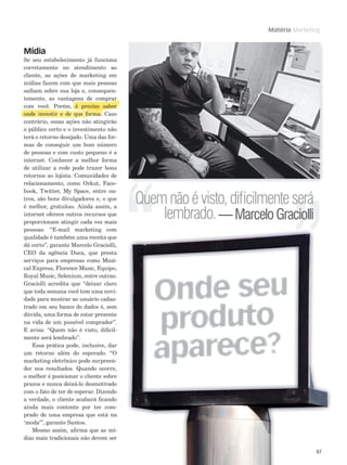 Matéria Marketing

Mídia

Se seu estabelecimento já funciona
corretamente no atendimento ao
cliente, as ações de marketing em
mídias fazem com que mais pessoas
saibam sobre sua loja e, consequentemente, as vantagens de comprar
gens
comprar
p r
com você. Porém, é preciso saber
reciso
is
b r
onde nvesti
onde investir e de que forma. Caso
ves i
d
forma
orma
ma.
contrário, essas ações não atingirão
o público certo e o investimento não
terá o retorno desejado. Uma das formas de conseguir um bom número
de pessoas e com custo pequeno é a
internet. Conhecer a melhor forma
de utilizar a rede pode trazer bons
retornos ao lojista. Comunidades de
relacionamento, como Orkut, Facebook, Twitter, My Space, entre outros, são bons divulgadores e, o que
é melhor, gratuitas. Ainda assim, a
internet oferece outros recursos que
proporcionam atingir cada vez mais
pessoas: “E-mail marketing com
qualidade é também uma receita que
dá certo”, garante Marcelo Graciolli,
CEO da agência Duca, que presta
serviços para empresas como Musical Express, Florence Music, Equipo,
Royal Music, Selenium, entre outras.
Graciolli acredita que “deixar claro
que toda semana você tem uma novidade para mostrar ao usuário cadastrado em seu banco de dados é, sem
dúvida, uma forma de estar presente
na vida de um possível comprador”.
E avisa: “Quem não é visto, diﬁcilmente será lembrado”.
Essa prática pode, inclusive, dar
um retorno além do esperado. “O
marketing eletrônico pode surpreender nos resultados. Quando ocorre,
o melhor é posicionar o cliente sobre
prazos e nunca deixá-lo desmotivado
com o fato de ter de esperar. Dizendo
a verdade, o cliente acabará ﬁcando
ainda mais contente por ter comprado de uma empresa que está na
‘moda’”, garante Santos.
Mesmo assim, aﬁrma que as mídias mais tradicionais não devem ser

Quem não é visto, diﬁcilmente será
lembrado. — Marcelo Graciolli

87

 