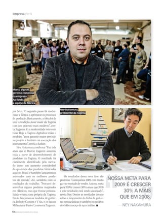 106 WWW.MUSICAEMERCADO.COM.BR
Empresa Perfil
por Seizi. “O segundo passo foi moder-
nizar a fábrica e aprimorar os processos
de produção. Basicamente, a ideia foi de
unir a tradição hand made da Tagima
com um processo mais moderno”, con-
ta Zaganin. E a modernidade veio com
tudo. Hoje a Tagima digitaliza todos o
modelos, “para garantir maior precisão
no projeto e também na execução dos
instrumentos”, revela o luthier.
Ney Nakamura confirma: “Faz três
anos que o Marcio Zaganin assumiu
toda a parte de desenvolvimento de
produtos da Tagima. O resultado foi
claramente identificado pelo merca-
do como um aumento considerável
da qualidade dos produtos fabricados
aqui no Brasil e também lançamentos
antenados com os melhores produ-
tos do mundo”, diz, satisfeito com os
resultados do trabalho. “Procurei de-
senvolver alguns produtos inspirados
em clássicos, mas que tivesse persona-
lidade e uma cara própria da Tagima.
Então lançamos os modelos de guitar-
ra, Infinity Custom e T-Six, e os baixos
Milleniun e Fusion”, comenta Zaganin.
Os resultados dessa nova fase são
positivos: “Começamos 2009 com muita
garra e vontade de vender. A nossa meta
para2009écrescer30%amaisque2008
e este resultado está sendo alcançado”,
revela Ney. Dentre as novidades do ano
estão o lançamento da linha de guitar-
ras semiacústicas e também os modelos
de violão maciço de aço e náilon. 
NOSSA META PARA
2009 É CRESCER
30% A MAIS
QUE EM 2008.
— NEY NAKAMURA
Ney Nakamura,
presidente da Tagima
Marco Vignoli,
gerente comercial
da empresa.
Ao fundo,
a equipe da fábrica
mm44_Tagima.indd 106 09/09/2009 02:49:44
 