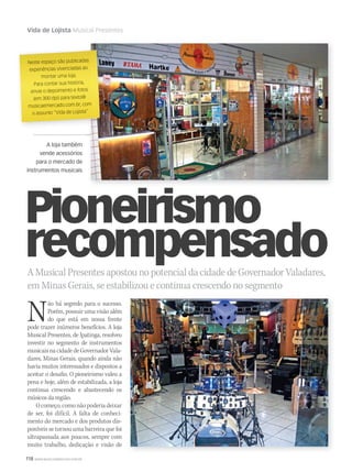 118 WWW.MUSICAEMERCADO.COM.BR
Vida de Lojista Musical Presentes
A loja também
vende acessórios
para o mercado de
instrumentos musicais
A Musical Presentes apostou no potencial da cidade de Governador Valadares,
em Minas Gerais, se estabilizou e continua crescendo no segmento
Não há segredo para o sucesso.
Porém, possuir uma visão além
do que está em nossa frente
pode trazer inúmeros benefícios. A loja
Musical Presentes, de Ipatinga, resolveu
investir no segmento de instrumentos
musicais na cidade de Governador Vala-
dares, Minas Gerais, quando ainda não
havia muitos interessados e dispostos a
aceitar o desafio. O pioneirismo valeu a
pena e hoje, além de estabilizada, a loja
continua crescendo e abastecendo os
músicos da região.
O começo, como não poderia deixar
de ser, foi difícil. A falta de conheci-
mento do mercado e dos produtos dis-
poníveis se tornou uma barreira que foi
ultrapassada aos poucos, sempre com
muito trabalho, dedicação e visão de
Neste espaço são publicadasNeste espaço são publicadas
experiências vivenciadas aoexperiências vivenciadas ao
montar uma loja.
Para contar sua história,
envie o depoimento e fotosenvie o depoimento e fotos
(em 300 dpi) para texto@
musicaemercado.com.br, commusicaemercado.com.br, commusicaemercado.com.br, com
o assunto “Vida de Lojista”o assunto “Vida de Lojista”
Pioneirismo
recompensado
mm44_vidadelojista.indd 118 09/09/2009 17:53:00
 