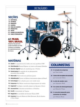 26 WWW.MUSICAEMERCADO.COM.BR
SUMÁRIO
SEÇÕES
24 EDITORIAL
28 ÚLTIMAS
40 ENQUETE
112 LOJISTA
118 VIDA DE LOJISTA
120 PRODUTOS
126 TESTE
132 PAINEL DE NEGÓCIOS
138 CINCO PERGUNTAS
MATÉRIAS
42
46
50
54
72
74
82
90
92
102
104
108
128
O coração da empresa
por Tom Coelho
Comocriarumplanodesucessão
por Leonardo Glikin
A arte de vender caro
por Alejandro Wald
Os custos da desorganização
por Eduardo Vilaça
O conceito janponês para
aumentar as vendas
por Fabiano Brum
62 PEARL
100% BRASIL
Empresa faz parceria
e abre escritório no País.
Conheça os detalhes
do reposicionamento
da marca
Áudio A expansão da LL Audio com seus produtos USB
Distribuição Musical Express vai trazer as ferragens Gibraltar
Mundo Digital Ações de marketing com o Twitter
Governança Os segredos de um planejamento
sucessório bem-sucedido
Mercado Pride revela seus próximos passos
Globalização Tycoon vai fabricar instrumentos típicos do Brasil
Estratégia Sete soluções para você vender mais
Empresa Wolf Music reestrutura departamento de vendas
Especial Tecnologia e mercado: prepare sua loja para o futuro
Acessórios O desaﬁo de distribuir a D’Andrea
Perfil A identidade da Tagima
Negócios As novidades da Summer Namm 2009
Eventos Feiras da Música de Belo Horizonte, Rio de Janeiro
e Porto Alegre
COLUNISTAS
44
60
80
88
100
mm44_indice.indd 26 09/09/2009 21:05:36
 