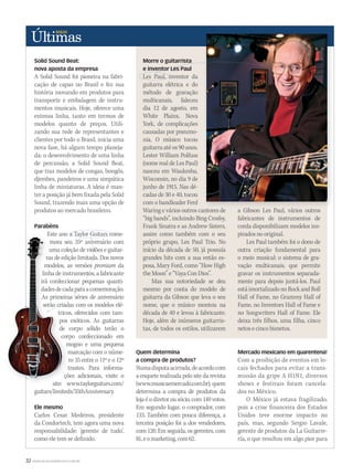 32 WWW.MUSICAEMERCADO.COM.BR
Solid Sound Beat:
nova aposta da empresa
A Solid Sound foi pioneira na fabri-
cação de capas no Brasil e fez sua
história inovando em produtos para
transporte e embalagem  de instru-
mentos musicais. Hoje, oferece uma
extensa linha, tanto em termos de
modelos quanto de preços.  Utili-
zando sua rede de representantes e
clientes por todo o Brasil, inicia uma
nova fase, há algum tempo planeja-
da: o desenvolvimento de uma linha
de percussão, a Solid Sound Beat,
que traz modelos de congas, bongôs,
djembes, pandeiros e uma simpática
linha de miniaturas. A ideia é man-
ter a posição já bem fixada pela Solid
Sound, trazendo mais uma opção de
produtos ao mercado brasileiro.
Parabéns
Este ano a Taylor Guitars come-
mora seu 35º aniversário com
uma coleção de violões e guitar-
ras de edição limitada. Dos novos
modelos, as versões premium da
linha de instrumentos, a fabricante
irá confeccionar pequenas quanti-
dadesdecadaparaacomemoração.
As primeiras séries de aniversário
serão criadas com os modelos elé-
tricos, oferecidos com tam-
pos exóticos. As guitarras
de corpo sólido terão o
corpo confeccionado em
mogno e uma pequena
marcação com o núme-
ro 35 entre o 11º e o 12º
trastes. Para informa-
ções adicionais, visite o
site: www.taylorguitars.com/
guitars/limiteds/35thAnniversary.
Ele mesmo
Carlos Cesar Medeiros, presidente
da Condortech, tem agora uma nova
responsabilidade: ‘gerente de tudo’,
como ele tem se definido.
Quem determina
a compra de produtos?
Numadisputaacirrada,deacordocom
a enquete realizada pelo site da revista
(www.musicaemercado.com.br), quem
determina a compra de produtos da
loja é o diretor ou sócio, com 140 votos.
Em segundo lugar, o comprador, com
133. Também com pouca diferença, a
terceira posição foi a dos vendedores,
com 120. Em seguida, os gerentes, com
81,eomarketing,com62.
Mercado mexicano em quarentena!
Com a proibição de eventos em lo-
cais fechados para evitar a trans-
missão da gripe A H1N1, diversos
shows e festivais foram cancela-
dos no México.
O México já estava fragilizado,
pois a crise financeira dos Estados
Unidos teve enorme impacto no
país, mas, segundo Sergio Lavale,
gerente de produtos da La Guitarre-
ría, o que resultou em algo pior para
Morre o guitarrista
e inventor Les Paul
Les Paul, inventor da
guitarra elétrica e do
método de gravação
multicanais, faleceu
dia 12 de agosto, em
White Plains, Nova
York, de complicações
causadas por pneumo-
nia. O músico tocou
guitarra até os 90 anos.
Lester William Polfuss
(nome real de Les Paul)
nasceu em Waukesha,
Wisconsin, no dia 9 de
junho de 1915. Nas dé-
cadas de 30 e 40, tocou
com o bandleader Ferd
Waring e vários outros cantores de
“big bands”, incluindo Bing Crosby,
Frank Sinatra e as Andrew Sisters,
assim como também com o seu
próprio grupo, Les Paul Trio. No
início da década de 50, já possuía
grandes hits com a sua então es-
posa, Mary Ford, como “How High
the Moon” e “Vaya Con Dios”.
Mas sua notoriedade se deu
mesmo por conta do modelo de
guitarra da Gibson que leva o seu
nome, que o músico montou na
década de 40 e levou à fabricante.
Hoje, além de inúmeros guitarris-
tas, de todos os estilos, utilizarem
a Gibson Les Paul, vários outros
fabricantes de instrumentos de
corda disponibilizam modelos ins-
pirados no original.
Les Paul também foi o dono de
outra criação fundamental para
o meio musical: o sistema de gra-
vação multicanais, que permite
gravar os instrumentos separada-
mente para depois juntá-los. Paul
está imortalizado no Rock and Roll
Hall of Fame, no Grammy Hall of
Fame, no Inventors Hall of Fame e
no Songwriters Hall of Fame. Ele
deixa três filhos, uma filha, cinco
netos e cinco bisnetos.
Waring e vários outros cantores de a Gibson Les Paul, vários outros
Este ano a Taylor Guitars come-
mora seu 35º aniversário com
uma coleção de violões e guitar-
ras de edição limitada. Dos novos
modelos, as versões
linha de instrumentos, a fabricante
irá confeccionar pequenas quanti-
dadesdecadaparaacomemoração.
As primeiras séries de aniversário
serão criadas com os modelos elé-
tricos, oferecidos com tam-
pos exóticos. As guitarras
de corpo sólido terão o
corpo confeccionado em
mogno e uma pequena
marcação com o núme-
ro 35 entre o 11º e o 12º
trastes. Para informa-
ções adicionais, visite o
site: www.taylorguitars.com/
Este ano a Taylor Guitars come-
mora seu 35º aniversário com
uma coleção de violões e guitar-
ras de edição limitada. Dos novos
modelos, as versões
linha de instrumentos, a fabricante
irá confeccionar pequenas quanti-
dadesdecadaparaacomemoração.
As primeiras séries de aniversário
serão criadas com os modelos elé-
tricos, oferecidos com tam-
pos exóticos. As guitarras
de corpo sólido terão o
corpo confeccionado em
ultimas44.indd 32 09/09/2009 01:06:58
 