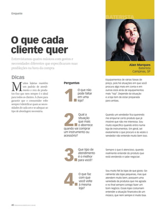 40 WWW.MUSICAEMERCADO.COM.BR
Enquete
O que cada
cliente quer
Entrevistamos quatro músicos com gostos e
necessidades diferentes que especificaram suas
predileções na hora da compra
Muitos lojistas mantêm
um padrão de atendi-
mento e mix de produ-
tos fixo que nem sempre é o ideal
paratodososclientes.Achavepara
garantir que o consumidor volte
sempreéidentificarquaisasneces-
sidadesdecadaumeseadequarao
tipodeabordagemnecessária.
Perguntas
1.
O que não
pode faltar
em uma
loja?
2.
Qual a
situação
que mais
o aborrece
quando vai comprar
um instrumento ou
acessório?
3.
Que tipo de
atendimento
é o melhor
para você?
4.
O que faz
com que
você volte
à mesma
loja?
Alan Marques
Baterista
Campinas, SP
Dicas Equipamentos de várias faixas de
preço, pois há situações em que você
procura algo mais em conta e em
outras está atrás de equipamentos
mais “top”. Depende da situação
e a loja tem de estar preparada
para ambas.
Quando um vendedor fica querendo
me empurrar certo produto que já
mostrei que não me interessa. Sou
muito específico quando entro numa
loja de instrumentos. Em geral, sei
exatamente o que procuro e às vezes o
vendedor não entende muito bem isso.
Sempre o que é atencioso, quando
realmente entende do produto que
está vendendo e sabe negociar.
Sou muito fiel às lojas de que gosto. Ge-
ralmente são lojas pequenas, mas que
atendem muito bem, possuem uma
variedade de produtos que me agrada
e no final sempre consigo fazer um
bom negócio. Essas lojas costumam
entender a situação financeira de um
músico, que nem sempre é muito boa.
BATERISTA GU
mm44_enquete.indd 40 09/09/2009 01:08:49
 