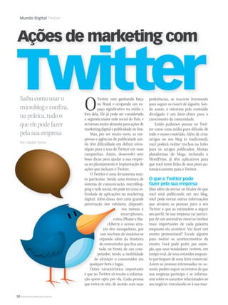 50 WWW.MUSICAEMERCADO.COM.BR
Mundo Digital Twitter
Saibacomousaro
microblogeconfira,
naprática,tudoo
queelepodefazer
pelasuaempresa
Por Cláudio Torres
TwitterTwitter
Ações de marketing com
OTwitter vem ganhando força
no Brasil e ocupando um es-
paço significativo na mídia e
fora dela. Ele já pode ser considerado
a segunda maior rede social do País, e
se tornou muito atraente para ações de
marketingdigitalepublicidadeon-line.
Mas, por ser muito novo, as em-
presas e agências de publicidade ain-
da têm dificuldade em definir estra-
tégias para o uso do Twitter em suas
campanhas. Assim, desenvolvi sete
boas dicas para ajudar a sua empre-
sa no planejamento e implantação de
ações que incluam o Twitter.
O Twitter é uma ferramenta mui-
to particular. Sendo uma mistura de
sistema de comunicação, microblog-
ging e rede social, ele pode ter uma in-
finidade de aplicações no marketing
digital. Além disso, tem uma grande
penetração nos celulares, dispositi-
vos móveis e
smartphones,
como iPhone e Bla-
ckBerry e acesso atra-
vés dos navegadores, por
isso sua base de usuários se
expande além da fronteira
do consumidor que fica sen-
tado na frente de um com-
putador, tendo a mobilidade
de alcançar o consumidor em
qualquer hora e lugar.
Outra característica importante
é que no Twitter só recebe a informa-
ção quem opta por ela. Cada pessoa
que entra no site, de acordo com suas
preferências, se inscreve livremente
para seguir os tweets de alguém. Sen-
do assim, o interesse pelo conteúdo
divulgado é um fator-chave para o
crescimento da comunidade.
Então podemos pensar no Twit-
ter como uma mídia para difusão de
todo o nosso conteúdo. Além de criar
artigos no seu blog (o tradicional),
você poderá twittar trechos ou links
para os artigos publicados. Muitas
plataformas de blogs, incluindo o
WordPress, já têm aplicativos para
que você envie links de seus posts au-
tomaticamente para o Twitter.
O que o Twitter pode
fazer pela sua empresa
Mas além de enviar os títulos do que
você está publicando em seu blog,
você pode enviar outras informações
que atraiam as pessoas para o seu
Twitter e que as estimulem a seguir
seu perfil. Se sua empresa vai partici-
par de um seminário: tweet os trechos
mais importantes de cada palestra
enquanto ela acontece. Vai fazer um
evento promocional? Escale alguém
para twittar os acontecimentos do
evento. Você pode pedir, por exem-
plo, que seus vendedores twittem, em
tempo real, de seus estandes enquan-
to participam de uma feira comercial.
Assim as pessoas interessadas no as-
sunto podem seguir os eventos de que
sua empresa participa e se informa-
remsobreosassuntosrelacionadosao
seu negócio, vinculando-se à sua mar-
digital. Além disso, tem uma grande
penetração nos celulares, dispositi-
como iPhone e Bla-
ckBerry e acesso atra-
vés dos navegadores, por
isso sua base de usuários se
expande além da fronteira
do consumidor que fica sen-
tado na frente de um com-
putador, tendo a mobilidade
de alcançar o consumidor em
qualquer hora e lugar.
Outra característica importante
é que no Twitter só recebe a informa-
ção quem opta por ela. Cada pessoa
que entra no site, de acordo com suas
mm44_mundodigital.indd 50 09/09/2009 21:08:00
 