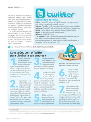 52 WWW.MUSICAEMERCADO.COM.BR
Mundo Digital Twitter
é autor do livro A Bíblia do Marketing DIgital, lançado pela editora Novatec. Graduado em engenharia pelo ITA, fez pós-graduação em Marketing na Suécia e atua
como consultor e palestrante em marketing digital e mídias sociais. E-mail: claudio@infobot.com.br
CLÁUDIO TORRESCLÁUDIO TORRES
aos poucos, irá obter cada vez mais,
e melhores, retornos com o Twitter
e, em geral, eles serão permanentes e
estáveis. Seus seguidores são clientes,
ou possíveis clientes, que reconhecem
sua empresa e querem se relacionar
com ela com frequência, você só pre-
cisa dar aquela forcinha!
O Twitter pode ser utilizado para
uma infinidade de ações de marke-
ting digital, mas estas sete ações são
o seu enxoval inicial, e você deve par-
tir delas para produzir bons resulta-
dos para sua empresa. A internet
está aí, aproveite! 
Minidicionário do Twitter
follow – “seguir” (tradução do inglês), é quando você quer receber
informações e atualizações daquele contato.
follower – “seguidor”–indicaquemsegueaquelefollower – “seguidor”–indicaquemsegueaquelefollower – twitterouseusseguidores.twitterouseusseguidores.twitter
following - “seguindo” – são os twitters que você ou outra pessoa segue.twitters que você ou outra pessoa segue.twitters
twittar - verbo, ação ou efeito de postar alguma coisa no Twitter.
tweet - os seus posts ou os de outras pessoas.posts ou os de outras pessoas.posts
twitteiro - usuário do Twitter.
# ou hashtags – usar o símbolo # (conhecido como# ou hashtags – usar o símbolo # (conhecido como# ou hashtags – hashtag) antes dehashtag) antes dehashtag
uma palavra identifica o assunto do twitte (twitte (twitte post(post( )post)post
@ – usado sempre antes do nome de algum usuário para direcionar a@ – usado sempre antes do nome de algum usuário para direcionar a@ –
mensagem a ele ou para se referir a ele.
1.
Inclua o Twitter em
sua estratégia de
marketing nas mídias
sociais: identifique-
se pelo seu Twitter nas mídias
sociais e não por seu e-mail ou
URL. Os consumidores que estão
nas mídias sociais terão mais
facilidade em se comunicar com
você desta forma.
2.
Faça com que o con-
teúdo do blog de sua
empresa gere twitts:
produzir conteúdo
para o blog de sua empresa ajuda
a trazer mais visitas ao seu site,
mas twittar o título de cada artigo
ajudará a atrair mais seguidores
para seu Twitter. Eles valem mais
que as visitas, pois você pode se
comunicar com esses consumido-
res na hora que quiser.
3.
Sempre que enviar
uma newsletter, twit-
te: isso irá estimular
as pessoas a lerem
seu material e trará novos cadas-
tros para seu e-mail marketing.
4.
Use a busca do Twit-
ter para pesquisas
on-line: a busca do
Twitter permite
que você acompanhe o que estão
falando de sua empresa e de seus
concorrentes. Além disso, permite
que você acompanhe ações de
marketing que podem ser uma boa
fonte de novas ideias.
5.
UtilizeseuTwitter
paracomplementar
suascampanhaspro-
mocionais:façacria-
tivaspromoçõeson-lineparaseus
Sete ações com o Twitter
para divulgar a sua empresa
seguidores.Issotambématraimais
seguidoresemelhorasuasações.
6.
Utilize o Twitter
para iniciar cam-
panhas virais: sua
rede de seguidores
no Twitter é o meio mais fácil e
ágil de iniciar suas campanhas de
marketing viral.
7.
Use e abuse dos tags:
poucos conhecem ou
entendem o uso dos
chamados tags — os no-
mes começados com #. Eles servem
para que as pessoas possam achar
mais facilmente informações no
Twitter. Portanto, entenda como
funcionam e use sem moderação.
Minidicionário do Twitter
Siga a Música  Mercado no Twitter: twitter.com/musicaemercadoSiga a
mm44_mundodigital.indd 52 09/09/2009 21:08:26
 