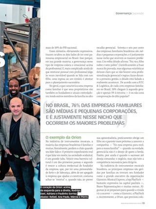 WWW.MUSICAEMERCADO.COM.BR 55
Governança Sucessão
mais de 50% do PIB nacional.
Esses números, obviamente expressivos,
trazem ocultos os dois lados de ter esse pa-
norama empresarial no Brasil. Isso porque,
em sua grande maioria, a governança nesse
tipo de empresa coloca o emocional acima
doprofissional.E,maiscomplicadoaindado
que misturar pessoal com profissional (algo
às vezes inevitável quando se lida com um
filho, uma esposa ou um irmão), é atentar
para o planejamento sucessório.
No geral, o que caracteriza uma empresa
como familiar é que seus proprietários são
também os fundadores e atuais controlado-
res,tendooutrosmembrosdafamílianoalto
o
NO BRASIL, 76% DAS EMPRESAS FAMILIARES
SÃO MÉDIAS E PEQUENAS CORPORAÇÕES,
E É JUSTAMENTE NESSE NICHO QUE
OCORREM OS MAIORES PROBLEMAS
O coração da Orion: acima,
da esquerda para a direita, Rodrigo,
Davi, Adriano e Paulinho Sorriso.
Abaixo: Rafael, Ana Paula, Márcia e Pierre.
O exemplo da Orion
Na indústria de instrumentos musicais, a
maioria das empresas brasileiras é familiar e
muitas, literalmente, perdem o chão quando
seulíderfalece.Oprimeiroimpedimentoreal
équefalaremmorte,nasociedadeocidental,
é um grande tabu. Vencer essa barreira cul-
tural é um dos primeiros passos; o segundo
é vencer a cultura intelectual do fundador
da empresa, que, por ter uma personalida-
de forte e de liderança, além de ser apegado
à empresa que ajudou a construir, costuma
achar-se ‘imortal’ e, quando não, ao prever
as
escalão gerencial. Setenta e seis por cento
das empresas familiares brasileiras são mé-
dias e pequenas corporações, e é justamente
nesse nicho que ocorrem os maiores proble-
mas. Um velho ditado afirma: “Pai rico, filho
nobre e neto pobre”. Cientificamente a frase
nunca foi provada, mas algumas estatísticas
deixam claro que se não houver uma profis-
sionalização gerencial e regrasclarasduran-
te a primeira gestão, o ditado está fadado a
realmente acontecer. De acordo com a NTC
 Logística, de cada cem empresas familia-
res no Brasil, 30% chegam à segunda gera-
ção e apenas 5% à terceira — é ou não uma
comprovação do dito popular?
sua aposentadoria, praticamente obriga um
filho ou o parente mais próximo a assumir a
companhia — “Fiz essa empresa para você,
para a nossa família!” — quando, na verdade,
gerenciá-la não é o desejo de quem a herda.
Porém, pior ainda é quando o sucessor até
deseja comandar o negócio, mas não tem a
competência necessária para dirigi-lo.
Na indústria de instrumentos musicais
brasileira, as principais empresas são geri-
das por famílias ou tiveram seu fundador
como o grande executivo da organização:
Giannini,MusicalExpress,alojaPlayTech—
bastante expressiva na capital paulista —,
Bravo Representações e muitas outras. Al-
gumas já se preparam para quando a virada
vir a ocorrer — como a Giannini, a PlayTech
e, recentemente, a Orion, que precisou colo-
mm44_Orion.indd 55 09/09/2009 01:45:07
 