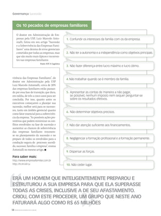 58 WWW.MUSICAEMERCADO.COM.BR
Governança Sucessão
O doutor em Administração de Em-
presas pela USP, Luiz Marcelo Anto-
nialli, listou em seu artigo “Sucessão
e a Sobrevivência das Empresas Fami-
liares” uma dezena de erros gerenciais
cometidos por todas as empresas, mas
que são muito mais típicos e recorren-
tes nas empresas familiares:
Fonte: NTC  Logística
ERA UM HOMEM QUE INTELIGENTEMENTE PREPAROU E
ESTRUTUROU A SUA EMPRESA PARA QUE ELA SUPERASSE
TODAS AS CRISES, INCLUSIVE A DE SEU AFASTAMENTO.
CRIOU, COM ESTE PROCEDER, UM GRUPO QUE NESTE ANO
FATURARÁ ALGO COMO R$ 65 MILHÕES
vivência das Empresas Familiares”, do
doutor em Administração pela USP
Luiz Marcelo Antonialli, cerca de 20%
das empresas familiares estão passan-
do por essa fase de transição, que dura,
em média, de três a cinco anos para ser
concluída. Por isso, quanto antes os
executivos começarem a planejar sua
sucessão, melhor será para os sucesso-
res, tanto em âmbito gerencial quanto
como fator essencial para a sobrevivên-
cia da empresa. “As possíveis ações pre-
ventivas que podem minimizar os con-
flitos envolvidos na fase de sucessão e
aumentar as chances de sobrevivência
das empresas familiares resumem-
se no planejamento da sucessão e no
preparo de todos os envolvidos para a
condução segura do  processo: sucedi-
do, sucessor, família e empresa”, ensina
Antonialli no mesmo artigo. 
Para saber mais:
http://www.empresafamiliar.com.br
http://tr.im/xFcu
1. Confundir os interesses da família com os da empresa.
2. Não ter a autonomia e a independência como objetivos principais.
3. Não fazer diferença entre lucro máximo e lucro ótimo.
4.Não trabalhar quando se é membro da família.
5. Apresentar as contas de maneira a não pagar,
se possível, nenhum imposto nem sequer perguntar-se
sobre os resultados efetivos.
6. Não determinar objetivos precisos.
7. Não dar atenção suﬁciente aos ﬁnanciamentos.
8. Negligenciar a formação proﬁssional e a formação permanente.
9. Dispersar as forças.
10. Não ceder lugar.
Os 10 pecados de empresas familiares
mm44_Orion.indd 58 09/09/2009 01:45:19
 