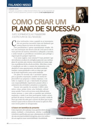 60 WWW.MUSICAEMERCADO.COM.BR
COMO CRIAR UM
PLANO DE SUCESSÃO
é advogado, pós-graduado no Colégio Nacional de Buenos Aires e um dos responsáveis por
difundir o conceito de planejamento sucessório na Argentina. E-mail: leoglikin@gmail.com
LEONARDO GLIKINLEONARDO GLIKIN
FALANDO NISSO
EVITE SOFRIMENTOS AO TRANSFERIR
A ESTRUTURA DE SEU NEGÓCIO
Certas instituições, como o papado ou as monarquias,ertas instituições, como o papado ou as monarquias,
têm um processo sucessório como um fenômeno quetêm um processo sucessório como um fenômeno que
começa depois da morte do titular anterior.começa depois da morte do titular anterior.
Esse procedimento é apenas aparentemente simples. Afi-Esse procedimento é apenas aparentemente simples. Afi-
nal, uma instituição não duraria mais de 2 mil anos se não ti-nal, uma instituição não duraria mais de 2 mil anos se não ti-
vesse previsto de maneira sistemática e adequada a sucessão,vesse previsto de maneira sistemática e adequada a sucessão,
e ainda tomado as providências necessárias para proteger ae ainda tomado as providências necessárias para proteger a
organização de qualquer imprevisto.
E em nosso negócio, como estamos? O mais provável é queE em nosso negócio, como estamos? O mais provável é que
nãotenhamosumplanodecontingênciaparaestecaso,nenhumnãotenhamosumplanodecontingênciaparaestecaso,nenhum
plano de sucessão, pois estamos concentrados em nossos negó-plano de sucessão, pois estamos concentrados em nossos negó-
cios,ouproblemasdodiaadiadoescritório. Alémdisso,otemacios,ouproblemasdodiaadiadoescritório. Alémdisso,otema
é considerado um tabu e a maioria dos empresários evitaé considerado um tabu e a maioria dos empresários evita
abordá-lo.Ecomo,aparentemente,nãoofereceresultadoabordá-lo.Ecomo,aparentemente,nãoofereceresultado
imediato, vamos guardando-o entre as coisas que, ape-imediato, vamos guardando-o entre as coisas que, ape-
sar de muito importantes, nunca serão resolvidas.sar de muito importantes, nunca serão resolvidas.
Um plano de sucessão não é necessário apenasUm plano de sucessão não é necessário apenas
para as grandes corporações, também se mostra im-para as grandes corporações, também se mostra im-
prescindível nas pequenas e médias empresas, e emprescindível nas pequenas e médias empresas, e em
todos os negócios em que o falecimento de pessoastodos os negócios em que o falecimento de pessoas
com responsabilidades importantes possam afetar ocom responsabilidades importantes possam afetar o
andamento das atividades e prejudicar a companhia.andamento das atividades e prejudicar a companhia.
Encarar esta questão da sucessão é difícil, entreEncarar esta questão da sucessão é difícil, entre
outras coisas, porque temos uma limitação culturaloutras coisas, porque temos uma limitação cultural
nesse sentido. Trata-se de um tema muito delicado paranesse sentido. Trata-se de um tema muito delicado para
muitas pessoas, e, como todas as questões que envolvemmuitas pessoas, e, como todas as questões que envolvem
mudanças, o medo é um fator preocupante, sendo o princi-mudanças, o medo é um fator preocupante, sendo o princi-
pal fator de inércia. O medo de fracassar na tarefa, o medo depal fator de inércia. O medo de fracassar na tarefa, o medo de
dizer que ainda não sabe qual o alcance do plano que se querdizer que ainda não sabe qual o alcance do plano que se quer
realizar e quais serão as chances de sucesso ao aplicá-lo. Masrealizar e quais serão as chances de sucesso ao aplicá-lo. Mas
esses receios podem ser ultrapassados.esses receios podem ser ultrapassados.
O futuro em benefício do presenteO futuro em benefício do presente
Cada empresário deve planejar essas questões dentro de suaCada empresário deve planejar essas questões dentro de sua
própria realidade e, eventualmente, solicitar o auxílio deprópria realidade e, eventualmente, solicitar o auxílio de
consultores qualificados para que o planejamento da suces-consultores qualificados para que o planejamento da suces-
sãosejaumaoportunidadedeprogresso,paravivermelhoresãosejaumaoportunidadedeprogresso,paravivermelhore
dar aos negócios maior sustentabilidade e durabilidade. Monarquias têm plano de sucessão estratégico
mm44_glikin.indd 60 09/09/2009 21:11:43
 