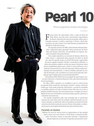 62 WWW.MUSICAEMERCADO.COM.BR
Capa Pearl
62
Capa Pearl
Marca japonesa muda estratégiaMarca japonesa muda estratégia
. Da Redação
Foram meses de especulação sobre a saída da Pearl da
Pride Music, uma das mais conceituadas importadoras
do Brasil e detentora de marcas de grande calibre para o
mercado nacional. A notícia, entretanto, é oficial: a Pearl abre
escritório em joint venture com Saad Romano, proprietário da
GR Music/Turbo Percussion.
No segundo semestre de 2008, a Pearl demitiu Eduardo Mar-
tinez, responsável pelas operações latino-americanas da Pearl.
Para esta função, Tak Isomi, vice-presidente da empresa, cha-
mou o brasileiro Alessandro Bisetto.
Com ampla experiência no mercado de baterias, Bisetto foi,
entre outros, o responsável pela expansão da Pearl no Brasil
nos anos 90, quando atuava na Brazil Percussion, importadora
da marca naquele momento. De fato, o mercado era diferente e a
oferta dos produtos asiáticos no País era menor. Entretanto, havia
outros competidores páreos para a Pearl. A marca brilhava e era o
sonho de consumo de nove entre dez bateristas. Mesmo sendo reco-
nhecida internacionalmente, o intenso trabalho realizado na oca-
sião foi destaque e até se produziu um comercial de televisão estre-
lado por Igor Cavallera para ser transmitido pela MTV.
Na brasileira RMV, Bisetto foi encarregado da exportação e, jun-
to com a diretoria e o baterista Mauricio Leite, pelo desenvolvimento
de novos produtos.
De volta a 2009, a questão a se considerar é que se a Pearl trocou
seu gerente latino-americano não foi para manter o mesmo volume de
vendas que vinha sendo praticado. Obviamente, o recado foi entendido
e os pedidos subiram em toda a América Latina. Mas não era só isso: a
empresa também buscava uma nova postura para a imagem da marca.
Depois de sete anos investindo no mercado europeu, passou a priorizar o
continente sul-americano.
Um mundo competitivo pede uma estratégia que os americanos
chamam de mind share (meio de medição informal baseado em con-
versas, menções ou referências sobre um produto) e aumento de brand-
awareness (reconhecimento da marca), e Bisetto tinha dados e conheci-
mento por ter participado diretamente das ações da Pearl antes.
Parando os boatos
Notícias de troca de marcas entre as importadoras já não abalam
mais o setor, mas com a Pearl e a Pride Music a situação foi dife-
rente. O primeiro motivo se deu pelo tamanho e importância
dessas empresas no mercado. O segundo, pela possível sinali-
Pearl 100Pearl 100
Tak Isomi,
vice-presidente
da Pearl
mm44_Pearl.indd 62 10/09/2009 13:44:57
 