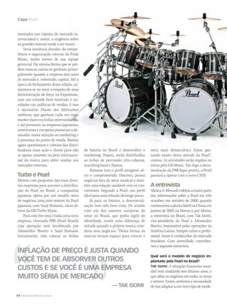 64 WWW.MUSICAEMERCADO.COM.BR
Capa Pearl
mentados nas cúpulas do mercado in-
ternacional e, assim, a exigência sobre
as grandes marcas tende a ser maior.
Seria inocência duvidar da compe-
tência e organização interna da Pride
Music, muito menos de sua equipe
gerencial. Da mesma forma que se per-
dem marcas, outras se ganham, princi-
palmente quando a empresa tem anos
de mercado e, sobretudo, capital. Até a
época de fechamento desta edição, co-
mentava-se no setor a respeito de uma
demonstração de força na Expomusic,
com um estande bem montado e no-
vidades nas políticas de vendas. E isso
é necessário. Diante dos fabricantes
asiáticos, que ganham cada vez mais
market share em linhas intermediárias,
e até premiuns, as empresas japonesas,
americanas e europeias passaram a de-
mandar maior atenção ao marketing e
à presença no ponto de venda. Muitas
agora questionam e cobram das distri-
buidoras mais ação e dizem para não
se apoiar somente no peso internacio-
nal da marca para obter vendas nos
mercados internos.
Turbo e Pearl
Mesmo com propostas das mais diver-
sas empresas para assumir a distribui-
ção da Pearl no Brasil, a companhia
japonesa optou por um modelo novo
de negócios, uma joint venture da Pearl
japonesa com Saad Romano, sócio-di-
retor da GR/Turbo Music.
Para este fim será criada uma nova
empresa, chamada PBR (Pearl Brasil),
cuja operação será encabeçada por
Alessandro Bisetto e Saad Romano.
Inicialmente, irão colocar as linhas
INFLAÇÃO DE PREÇO É JUSTA QUANDO
VOCÊ TEM DE ABSORVER OUTROS
CUSTOS E SE VOCÊ É UMA EMPRESA
MUITO SÉRIA DE MERCADO
— TAK ISOMI
de bateria no Brasil e desenvolver o
marketing. Depois, serão distribuídas
as linhas de percussão afro-cubanas,
marching band e flautas.
Romano tem o perfil amigável, sé-
rio e comprometido. Discreto, possui
negócios fora do setor musical e man-
tém uma relação saudável com os con-
correntes. Segundo a Pearl, um perfil
ideal para uma relação de longo prazo.
Já para os lojistas, a descentrali-
zação tem sido bem vista. De acordo
com um dos maiores varejistas do
setor no Brasil, que pediu sigilo de
identidade, existe uma diferença de
atitude quando a própria marca coor-
dena seus negócios: “Dessa forma, as
marcas teriam espaço para crescer e
seria mais democrático. Estou gos-
tando muito desta atitude da Pearl”,
contou. As atividades serão regidas no
início pela GR Music. Tão logo a docu-
mentação da PBR fique pronta, a Pearl
passará a operar com o novo CNPJ.
A entrevista
MúsicaMercadocoletouamaiorparte
das informações sobre a Pearl em três
ocasiões: em outubro de 2008, quando
conhecemosaplantafabrilnaChina;em
janeiro de 2009, na Namm e, por último,
a entrevista no Brasil, com Tak Isomi,
vice-presidente da Pearl e Alessandro
Bisetto, responsável pelas operações na
América Latina. Sempre calmo e profis-
sional, Isomi é conhecedor do mercado
brasileiro. Com serenidade, concedeu-
nos a seguinte entrevista.
Qual será o modelo de negócio im-
plantado pela Pearl no Brasil?
Tak Isomi: A situação financeira mun-
dial vem mudando nos últimos anos, o
que afeta os negócios em todas as áreas
esetores.Assim,sentimosanecessidade
denosadaptaraumnovotipodemode-
mm44_Pearl.indd 64 09/09/2009 01:57:08
 