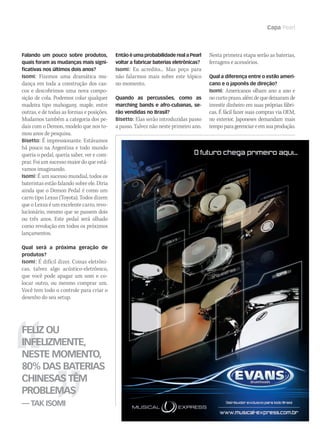 www.musicaemercado.com.br 69
Capa Pearl
Falando um pouco sobre produtos,
quais foram as mudanças mais signi-
ficativas nos últimos dois anos?
Isomi: Fizemos uma dramática mu-
dança em toda a construção dos cas-
cos e descobrimos uma nova compo-
sição de cola. Podemos colar qualquer
madeira tipo mahogany, maple, entre
outras, e de todas as formas e posições.
Mudamos também a categoria dos pe-
dais com o Demon, modelo que nos to-
mou anos de pesquisa.
Bisetto: É impressionante. Estávamos
há pouco na Argentina e todo mundo
queria o pedal, queria saber, ver e com-
prar. Foi um sucesso maior do que está-
vamos imaginando.
Isomi: É um sucesso mundial, todos os
bateristas estão falando sobre ele. Diria
ainda que o Demon Pedal é como um
carro tipo Lexus (Toyota). Todos dizem
que o Lexus é um excelente carro, revo-
lucionário, mesmo que se passem dois
ou três anos. Este pedal será olhado
como revolução em todos os próximos
lançamentos.
Qual será a próxima geração de
produtos?
Isomi: É difícil dizer. Coisas eletrôni-
cas, talvez algo acústico-eletrônico,
que você pode apagar um som e co-
locar outro, ou mesmo comprar um.
Você tem todo o controle para criar o
desenho do seu setup.
Feliz ou
infelizmente,
neste momento,
80% das baterias
chinesas têm
problemas
— Tak Isomi
Então é uma probabilidade real a Pearl
voltar a fabricar baterias eletrônicas?
Isomi: Eu acredito... Mas peço para
não falarmos mais sobre este tópico
no momento.
Quando as percussões, como as
marching bands e afro-cubanas, se-
rão vendidas no Brasil?
Bisetto: Elas serão introduzidas passo
a passo. Talvez não neste primeiro ano.
Nesta primeira etapa serão as baterias,
ferragens e acessórios.
Qual a diferença entre o estilo ameri-
cano e o japonês de direção?
Isomi: Americanos olham ano a ano e
no curto prazo, além de que deixaram de
investir dinheiro em suas próprias fábri-
cas. É fácil fazer suas compras via OEM,
no exterior. Japoneses demandam mais
tempoparagerenciareemsuaprodução.
Untitled-6 1 24/8/2009 17:43:39
mm44_Pearl.indd 69 09/09/2009 01:58:23
 