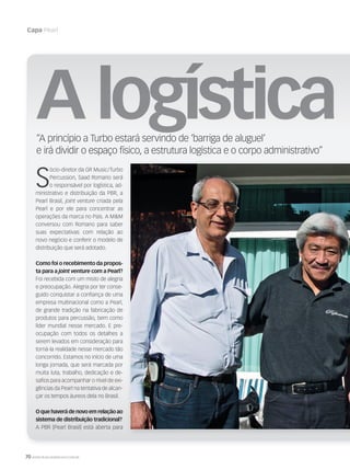 70 WWW.MUSICAEMERCADO.COM.BR
Capa Pearl
S
ócio-diretor da GR Music/Turbo
Percussion, Saad Romano será
o responsável por logística, ad-
ministrativo e distribuição da PBR, a
Pearl Brasil, joint venture criada pela
Pearl e por ele para concentrar as
operações da marca no País. A MM
conversou com Romano para saber
suas expectativas com relação ao
novo negócio e conferir o modelo de
distribuição que será adotado.
Como foi o recebimento da propos-
ta para a joint venture com a Pearl?
Foi recebida com um misto de alegria
e preocupação. Alegria por ter conse-
guido conquistar a conﬁança de uma
empresa multinacional como a Pearl,
de grande tradição na fabricação de
produtos para percussão, bem como
líder mundial nesse mercado. E pre-
ocupação com todos os detalhes a
serem levados em consideração para
torná-la realidade nesse mercado tão
concorrido. Estamos no início de uma
longa jornada, que será marcada por
muita luta, trabalho, dedicação e de-
saﬁos para acompanhar o nível de exi-
gências da Pearl na tentativa de alcan-
çar os tempos áureos dela no Brasil.
Oquehaverádenovoemrelaçãoao
sistema de distribuição tradicional?
A PBR [Pearl Brasil] está aberta para
Alogística d“A princípio a Turbo estará servindo de ‘barriga de aluguel’
e irá dividir o espaço físico, a estrutura logística e o corpo administrativo”
mm44_Pearl.indd 70 09/09/2009 21:17:43
 