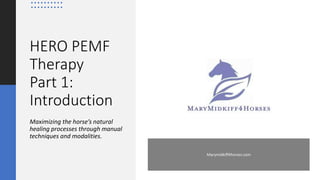 Marymidkiff4horses.com
HERO PEMF
Therapy
Part 1:
Introduction
Maximizing the horse’s natural
healing processes through manual
techniques and modalities.
 
