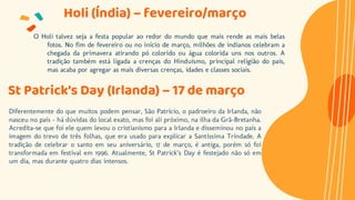 Holi (Índia) – fevereiro/março
O Holi talvez seja a festa popular ao redor do mundo que mais rende as mais belas
fotos. No fim de fevereiro ou no início de março, milhões de indianos celebram a
chegada da primavera atirando pó colorido ou água colorida uns nos outros. A
tradição também está ligada a crenças do Hinduísmo, principal religião do país,
mas acaba por agregar as mais diversas crenças, idades e classes sociais.
St Patrick’s Day (Irlanda) – 17 de março
Diferentemente do que muitos podem pensar, São Patrício, o padroeiro da Irlanda, não
nasceu no país – há dúvidas do local exato, mas foi ali próximo, na ilha da Grã-Bretanha.
Acredita-se que foi ele quem levou o cristianismo para a Irlanda e disseminou no país a
imagem do trevo de três folhas, que era usado para explicar a Santíssima Trindade. A
tradição de celebrar o santo em seu aniversário, 17 de março, é antiga, porém só foi
transformada em festival em 1996. Atualmente, St Patrick’s Day é festejado não só em
um dia, mas durante quatro dias intensos.
 