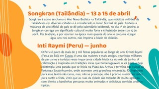 Songkran é como se chama o Ano Novo Budista na Tailândia, que mobiliza milhões de
tailandeses em diversas cidades e é considerado o maior festival do país. Embora a
mudança de ano oficial do país se dê pelo calendário ocidental, no dia 1º de janeiro, o
Songkran carrega um significado cultural muito forte e é festejado entre 13 e 15 de
abril. Por tradição, e por ocorrer na época mais quente do ano, o costume é jogar
água uns nos outros, não importa a idade do cidadão.
Songkran (Tailândia) – 13 a 15 de abril
Inti Raymi (Peru) — junho
O Peru é palco de mais de 3 mil festas populares ao longo do ano. O Inti Raymi
(Festa do Sol), em Cusco, é uma das maiores e mais antigas, reunindo milhares
de peruanos e turistas nessa importante cidade histórica no mês de junho. A
celebração é inspirada em tradições incas que homenageavam o sol (Inti) e hoje
contempla uma parada que se inicia na Plaza das Armas e termina nas ruínas da
fortaleza Sacsayhuamán, onde acontece uma grandiosa encenação. Os ingressos
para esse teatro são caros, mas, não se preocupe, não é preciso assistir ao teatro
para curtir a festa, visto que as ruas da cidade são tomadas de muita agitação,
com direito a bandinhas peruanas muito animadas e deliciosas comidas andinas
típicas.
 